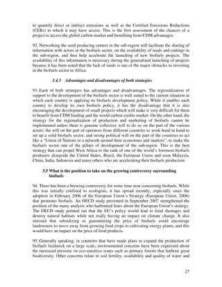 to quantify direct or indirect emissions as well as the Certified Emissions Reductions
(CERs) to which it may have access. This is the first assessment of the chances of a
project to access the global carbon market and benefiting from CDM advantages.

92. Networking the seed producing centers in the sub-region will facilitate the sharing of
information with actors in the biofuels sector, on the availability of seeds and cuttings in
the sub-region, and thus help accelerate the launching of new biofuels projects. The
availability of this information is necessary during the generalized launching of projects
because it has been noted that the lack of seeds is one of the major obstacles to investing
in the biofuels sector in Africa.

           3.4.3   Advantages and disadvantages of both strategies

93. Each of both strategies has advantages and disadvantages. The regionalization of
support to the development of the biofuels sector is well suited to the current situation in
which each country is applying its biofuels development policy. While it enables each
country to develop its own biofuels policy, it has the disadvantage that it is also
encouraging the development of small projects which will make it very difficult for them
to benefit from CDM funding and the world carbon credits market. On the other hand, the
strategy for the regionalization of production and marketing of biofuels cannot be
implemented unless there is genuine collective will to do so on the part of the various
actors: the will on the part of operators from different countries to work hand in hand to
set up a solid biofuels sector, and strong political will on the part of the countries to act
like a “Union of Nations in a network around their economies and markets”, to make the
biofuels sector one of the pillars of development of the sub-region. This is the best
strategy that can propel West Africa to the rank of one of the world’s foremost biofuels
producers alongside the United States, Brazil, the European Union and soon Malaysia,
China, India, Indonesia and many others who are accelerating their biofuels production.

     3.5 What is the position to take on the growing controversy surrounding
         biofuels

94. There has been a brewing controversy for some time now concerning biofuels. While
this was initially confined to ecologists, it has spread recently, especially since the
adoption in February 2006 of the European Union’s Strategy (European Union, 2006)
that promotes biofuels. An OECD study presented in September 2007 strengthened the
position of the many analysts who harboured fears about the European Union’s strategy.
The OECD study pointed out that the EU’s policy would lead to food shortages and
destroy natural habitats while not really having an impact on climate change. It also
stressed that subsidizing or guaranteeing the price of biofuels could encourage
landowners to move away from growing food crops to cultivating energy plants, and this
would have an impact on the price of food products.

95. Generally speaking, in countries that have made plans to expand the production of
biofuels feedstock on a large scale, environmental concerns have been expressed about
the increased pressure on eco-sensitive zones such as primary forests that harbour great
biodiversity. Other concerns relate to soil fertility, availability and quality of water and


                                                                                          27
 