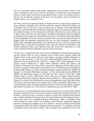 the use of pesticides which could pollute underground water resources. Some of the
social consequences have to do with the dislocation of communities and competition
between various types of fuel and food production both in terms of cultivable land use
and the risk of dramatic increases in the price of food products used as feedstock for
biofuels (maize, soya, rapeseed oil, etc.)

96. These concerns are expressed mainly in Europe and do not seem to have caught on in
many countries, especially Asian and Latin American countries. While the concerns can
be justified, they can become a cause of alarm only in countries with small cultivable
land areas, and where the price of biofuels is high and requires government subsidies and
also where food crops serve as feedstocks for biofuels. This does not seem to be the case
in West Africa where the two main biofuels, bioethanol and biodiesel, may be produced
economically from sugar cane and Jatropha respectively. It is therefore the responsibility
of each geographical zone and country to manage these concerns by putting in place an
adapted legal and regulatory framework that sets out clear orientations upstream on
biofuel types and authorized feedstock and, addressing the issue of land use between the
different types of agricultural production (food crops and feedstock for biofuels). Any
biofuels promotion policy must therefore take into account the specificities of each
country and deal with environmental, economic and social aspects.

97. This view is supported by the recent actions undertaken by United Nations agencies
and the African Union as well as countries such as South Africa, Nigeria, Ghana and
Senegal. Some of the actions that have been taken to promote biofuels production in
Africa are the following: (i) The first joint AU/Brazil/UNIDO high-level seminar on
biofuels in Africa organized from 30 July to 1 August 2007 at the headquarters of the
African Union Commission in Addis Ababa (Ethiopia); During the seminar, the
Economic Commission for Africa (ECA) stressed the importance of the policy and the
need for a regulatory framework for the biofuels sector; ii) The International Conference
on Renewable Energies in Africa (including biofuels) organized jointly by UNIDO and
Senegal, 16-18 April, 2008, Dakar, Senegal; iii) The second edition of the MERS-AO
(Market for Renewable Energies in the Sahel and West Africa), 26-30 May, 2008,
Niamey Niger; iv) Since 2006 South Africa showcases the largest African biofuels
promotion event called « Biofuels Markets Africa conference ». The first edition brought
together 24 countries and 200 industry executives throughout the world. The 2007 edition
was equally successful and the next edition will be held in November 2008. Lastly, it is
worth pointing out that the Intergovernmental Panel on Climate Change (PCC) considers
that biofuels constitute one of the solutions to greenhouse gas emissions (IPCC, 2007).

98. In any case, notwithstanding the aforementioned controversy, it is noteworthy that the
European Commission has not revised its strategic orientation for biofuels promotion. Its
position is still that as long as oil prices remain very high, and considering that biofuels
are a credible substitute for transport fuel, the legal framework of the European Union’s
policy only needs to be reshaped (European Commission, 2006). Accordingly, West
Africa should not allow itself to be overtaken in this field but should take upstream
measures to manage the complete cycle of its biofuels - from the production of feedstock
on appropriate land, and without competing with food products - to marketing and final
consumption after processing in factory. The sub-region must implement at the same


                                                                                         28
 
