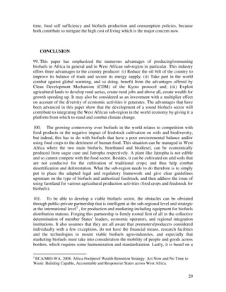 time, food self sufficiency and biofuels production and consumption policies, because
both contribute to mitigate the high cost of living which is the major concern now.



    CONCLUSION

99. This paper has emphasized the numerous advantages of producing/consuming
biofuels in Africa in general and in West African sub-region in particular. This industry
offers three advantages to the country producer: (i) Reduce the oil bill of the country to
improve its balance of trade and secure its energy supply; (ii) Take part in the world
combat against global warming, and so doing, benefit from the advantages offered by
Clean Development Mechanism (CDM) of the Kyoto protocol and; (iii) Exploit
agricultural lands to develop rural aerias, create rural jobs and above all, create wealth for
growth speeding up. It may also be considered as an investment with a multiplier effect
on account of the diversity of economic activities it generates. The advantages that have
been advanced in this paper show that the development of a sound biofuels sector will
contribute to integrating the West African sub-region in the world economy by giving it a
platform from which to stand and combat climate change.

100. The growing controversy over biofuels in the world relates to competition with
food products or the negative impact of feedstock cultivation on soils and biodiversity,
but indeed, this has to do with biofuels that have a poor environmental balance and/or
using food crops to the detriment of human food. This situation can be managed in West
Africa where the two main biofuels, bioethanol and biodiesel, can be economically
produced from sugar cane and Jatropha respectively. A plant like Jatropha is not edible
and so cannot compete with the food sector. Besides, it can be cultivated on arid soils that
are not conducive for the cultivation of traditional crops; and thus help combat
desertification and deforestation. What the sub-region needs to do therefore is to simply
put in place the adapted legal and regulatory framework and give clear guidelines
upstream on the type of biofuels and authorized feedstock, and then address the issue of
using farmland for various agricultural production activities (food crops and feedstock for
biofuels).

101. To be able to develop a viable biofuels sector, the obstacles can be obviated
through public-private partnership that is intelligent at the sub-regional level and strategic
at the international level2 , for production and marketing including equipment for biofuels
distribution stations. Forging this partnership is firmly rooted first of all in the collective
determination of member States’ leaders, economic operators, and regional integration
institutions. It also assumes that they are all aware that promoters/producers considered
individually with a few exceptions, do not have the financial means, research facilities
and the technologies to mount viable biofuels agro-industries, and especially that
marketing biofuels must take into consideration the mobility of people and goods across
borders, which requires some harmonization and standardization. Lastly, it is based on a

2
 ECA/SRO-WA, 2008. Africa Foolproof Wealth Retention Strategy: Act Now and No Time to
Waste. Building Capable, Accountable and Responsive States across West Africa.


                                                                                            29
 