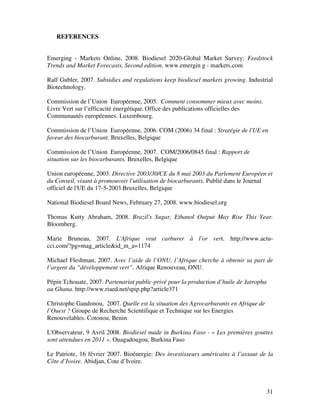 REFERENCES


Emerging - Markets Online, 2008. Biodiesel 2020-Global Market Survey: Feedstock
Trends and Market Forecasts, Second edition. www.emergin g - markets.com

Ralf Gubler, 2007. Subsidies and regulations keep biodiesel markets growing. Industrial
Biotechnology.

Commission de l’Union Européenne, 2005. Comment consommer mieux avec moins.
Livre Vert sur l’efficacité énergétique. Office des publications officielles des
Communautés européennes. Luxembourg.

Commission de l’Union Européenne, 2006. COM (2006) 34 final : Stratégie de l'UE en
faveur des biocarburant. Bruxelles, Belgique

Commission de l’Union Européenne, 2007. COM/2006/0845 final : Rapport de
situation sur les biocarburants. Bruxelles, Belgique

Union européenne, 2003. Directive 2003/30/CE du 8 mai 2003 du Parlement Européen et
du Conseil, visant à promouvoir l'utilisation de biocarburants. Publié dans le Journal
officiel de l'UE du 17-5-2003.Bruxelles, Belgique

National Biodiesel Board News, February 27, 2008. www.biodiesel.org

Thomas Kutty Abraham, 2008. Brazil's Sugar, Ethanol Output May Rise This Year.
Bloomberg.

Marie Bruneau, 2007. L'Afrique veut carburer à l'or vert. http://www.actu-
cci.com/?pg=mag_article&id_m_a=1174

Michael Fleshman, 2007. Avec l’aide de l’ONU, l’Afrique cherche à obtenir sa part de
l’argent du “développement vert”. Afrique Renouveau, ONU.

Pépin Tchouate, 2007. Partenariat public-privé pour la production d’huile de Jatropha
au Ghana. http://www.riaed.net/spip.php?article371

Christophe Gandonou, 2007. Quelle est la situation des Agrocarburants en Afrique de
l’Ouest ? Groupe de Recherche Scientifique et Technique sur les Energies
Renouvelables. Cotonou, Benin

L'Observateur, 9 Avril 2008. Biodiesel made in Burkina Faso - « Les premières gouttes
sont attendues en 2011 ». Ouagadougou, Burkina Faso

Le Patriote, 16 février 2007. Bioénergie: Des investisseurs américains à l’assaut de la
Côte d’Ivoire. Abidjan, Cote d’Ivoire.



                                                                                        31
 