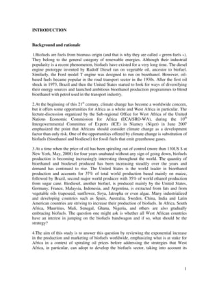 INTRODUCTION


Background and rationale

1.Biofuels are fuels from biomass origin (and that is why they are called « green fuels »).
They belong to the general category of renewable energies. Although their industrial
popularity is a recent phenomenon, biofuels have existed for a very long time. The diesel
engine prototype invented by Rudolf Diesel ran on vegetable oil, ancestor to biofuel.
Similarly, the Ford model T engine was designed to run on bioethanol. However, oil-
based fuels became popular in the road transport sector in the 1930s. After the first oil
shock in 1973, Brazil and then the United States started to look for ways of diversifying
their energy sources and launched ambitious bioethanol production programmes to blend
bioethanol with petrol used in the transport industry.

2.At the beginning of this 21st century, climate change has become a worldwide concern,
but it offers some opportunities for Africa as a whole and West Africa in particular. The
lecture-discussion organized by the Sub-regional Office for West Africa of the United
Nations Economic Commission for Africa (ECA/SRO-WA), during the 10th
Intergovernmental Committee of Experts (ICE) in Niamey (Niger) in June 2007
emphasized the point that Africans should consider climate change as a development
factor than only risk. One of the opportunities offered by climate change is substitution of
biofuels (bioethanol and biodiesel) for fossil fuels that emit greenhouse gases.

3.At a time when the price of oil has been spiraling out of control (more than 130US $ at
New York, May, 2008) for four years unabated without any sign of going down, biofuels
production is becoming increasingly interesting throughout the world. The quantity of
bioethanol and biodiesel produced has been increasing steadily over the years and
demand has continued to rise. The United States is the world leader in bioethanol
production and accounts for 37% of total world production based mainly on maize,
followed by Brazil, second major world producer with 35% of world ethanol production
from sugar cane. Biodiesel, another biofuel, is produced mainly by the United States,
Germany, France, Malaysia, Indonesia, and Argentina, is extracted from fats and from
vegetable oils (rapeseed, sunflower, Soya, Jatropha or even algae. Many industrialized
and developing countries such as Spain, Australia, Sweden, China, India and Latin
American countries are striving to increase their production of biofuels. In Africa, South
Africa, Mauritius, Mali, Senegal, Ghana, Nigeria, and others are also gradually
embracing biofuels. The question one might ask is whether all West African countries
have an interest in jumping on the biofuels bandwagon and if so, what should be the
strategy?

4.The aim of this study is to answer this question by reviewing the exponential increase
in the production and marketing of biofuels worldwide, emphasizing what is at stake for
Africa in a context of spiraling oil prices before addressing the strategies that West
Africa, in particular, can adopt to develop the biofuels sector, taking into account its



                                                                                          1
 