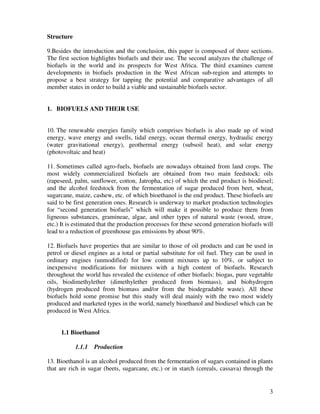 Structure

9.Besides the introduction and the conclusion, this paper is composed of three sections.
The first section highlights biofuels and their use. The second analyzes the challenge of
biofuels in the world and its prospects for West Africa. The third examines current
developments in biofuels production in the West African sub-region and attempts to
propose a best strategy for tapping the potential and comparative advantages of all
member states in order to build a viable and sustainable biofuels sector.


1. BIOFUELS AND THEIR USE


10. The renewable energies family which comprises biofuels is also made up of wind
energy, wave energy and swells, tidal energy, ocean thermal energy, hydraulic energy
(water gravitational energy), geothermal energy (subsoil heat), and solar energy
(photovoltaic and heat)

11. Sometimes called agro-fuels, biofuels are nowadays obtained from land crops. The
most widely commercialized biofuels are obtained from two main feedstock: oils
(rapeseed, palm, sunflower, cotton, Jatropha, etc) of which the end product is biodiesel;
and the alcohol feedstock from the fermentation of sugar produced from beet, wheat,
sugarcane, maize, cashew, etc. of which bioethanol is the end product. These biofuels are
said to be first generation ones. Research is underway to market production technologies
for “second generation biofuels” which will make it possible to produce them from
ligneous substances, gramineae, algae, and other types of natural waste (wood, straw,
etc.) It is estimated that the production processes for these second generation biofuels will
lead to a reduction of greenhouse gas emissions by about 90%.

12. Biofuels have properties that are similar to those of oil products and can be used in
petrol or diesel engines as a total or partial substitute for oil fuel. They can be used in
ordinary engines (unmodified) for low content mixtures up to 10%, or subject to
inexpensive modifications for mixtures with a high content of biofuels. Research
throughout the world has revealed the existence of other biofuels: biogas, pure vegetable
oils, biodimethylether (dimethylether produced from biomass), and biohydrogen
(hydrogen produced from biomass and/or from the biodegradable waste). All these
biofuels hold some promise but this study will deal mainly with the two most widely
produced and marketed types in the world, namely bioethanol and biodiesel which can be
produced in West Africa.


     1.1 Bioethanol

            1.1.1   Production

13. Bioethanol is an alcohol produced from the fermentation of sugars contained in plants
that are rich in sugar (beets, sugarcane, etc.) or in starch (cereals, cassava) through the


                                                                                           3
 