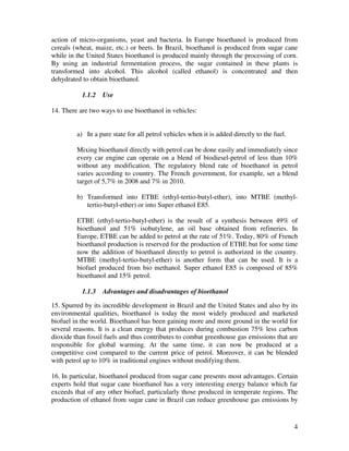 action of micro-organisms, yeast and bacteria. In Europe bioethanol is produced from
cereals (wheat, maize, etc.) or beets. In Brazil, bioethanol is produced from sugar cane
while in the United States bioethanol is produced mainly through the processing of corn.
By using an industrial fermentation process, the sugar contained in these plants is
transformed into alcohol. This alcohol (called ethanol) is concentrated and then
dehydrated to obtain bioethanol.

           1.1.2   Use

14. There are two ways to use bioethanol in vehicles:


         a) In a pure state for all petrol vehicles when it is added directly to the fuel.

         Mixing bioethanol directly with petrol can be done easily and immediately since
         every car engine can operate on a blend of biodiesel-petrol of less than 10%
         without any modification. The regulatory blend rate of bioethanol in petrol
         varies according to country. The French government, for example, set a blend
         target of 5,7% in 2008 and 7% in 2010.

         b) Transformed into ETBE (ethyl-tertio-butyl-ether), into MTBE (methyl-
            tertio-butyl-ether) or into Super ethanol E85.

         ETBE (ethyl-tertio-butyl-ether) is the result of a synthesis between 49% of
         bioethanol and 51% isobutylene, an oil base obtained from refineries. In
         Europe, ETBE can be added to petrol at the rate of 51%. Today, 80% of French
         bioethanol production is reserved for the production of ETBE but for some time
         now the addition of bioethanol directly to petrol is authorized in the country.
         MTBE (methyl-tertio-butyl-ether) is another form that can be used. It is a
         biofuel produced from bio methanol. Super ethanol E85 is composed of 85%
         bioethanol and 15% petrol.

           1.1.3   Advantages and disadvantages of bioethanol

15. Spurred by its incredible development in Brazil and the United States and also by its
environmental qualities, bioethanol is today the most widely produced and marketed
biofuel in the world. Bioethanol has been gaining more and more ground in the world for
several reasons. It is a clean energy that produces during combustion 75% less carbon
dioxide than fossil fuels and thus contributes to combat greenhouse gas emissions that are
responsible for global warming. At the same time, it can now be produced at a
competitive cost compared to the current price of petrol. Moreover, it can be blended
with petrol up to 10% in traditional engines without modifying them.

16. In particular, bioethanol produced from sugar cane presents most advantages. Certain
experts hold that sugar cane bioethanol has a very interesting energy balance which far
exceeds that of any other biofuel, particularly those produced in temperate regions. The
production of ethanol from sugar cane in Brazil can reduce greenhouse gas emissions by


                                                                                             4
 