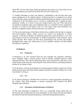 about 90%. On the other hand, producing biodiesel from palm oil or Soya bean oil can
reduce greenhouse gas emissions by about 50% and 30% respectively.

17. Another advantage of sugar cane ethanol is attributable to the fact that sugar cane
grows prodigiously in the tropical regions of Brazil and that it is produced in a closed
cycle in that the energy needed for refining and distilling the raw product comes from the
combustion of the by-products and as a result no combustible fuel is needed for these
operations. Finally, as a result of successive improvements since the 1970s, Brazil has
succeeded in producing sugar cane bioethanol today at a competitive price compared to
the price of a barrel of oil which is $35 U.S.; this makes sugar cane bioethanol very
attractive compared to petrol which has become very expensive.

18. The main disadvantage of bioethanol, besides those related to the fact that it competes
with food products (maize, wheat, cassava, etc.) used in its production in certain
countries, is that the eco-balance of ethanol produced from certain feedstock is not very
good because of the low performance of alcohol fermentation which produces much
carbon dioxide. West Africa can take these disadvantages into account and produce
bioethanol from sugar cane which grows in all its member countries, and thus benefit
from Brazil’s experience.


     1.2 Biodiesel

           1.2.1   Production

19. Biodiesel is an ester extracted from fats and vegetable oils (rapeseed, sunflower,
Soya, Jatropha) using a reaction process with an alcohol, methanol (process called
transesterification). The reaction obtained produces ester and glycerine. This ester is also
called diester (trade name) by contracting the words diesel and ester, and finally biodiesel
because of its biomass origin.

20. In the future, with the development of second generation biofuels, maybe oils will be
produced from algae with better yields making it possible to produce biodiesel on a wide
scale within 5 to 8 years.

           1.2.2   Use

21. In general, biodiesel is blended with oil diesel in varying proportions depending on
the country. Thus B20 designates a mixture containing 20% biodiesel and B100
designates pure biodiesel.

           1.2.3   Advantages and disadvantages of biodiesel

22. The main advantage of biodiesel is that it is a renewable energy which does not
increase the rate of carbon dioxide in the atmosphere. It only releases into the atmosphere
the carbon dioxide that the plant producing its absorbed through photosynthesis.




                                                                                          5
 