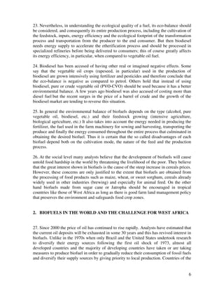 23. Nevertheless, in understanding the ecological quality of a fuel, its eco-balance should
be considered, and consequently its entire production process, including the cultivation of
the feedstock, inputs, energy efficiency and the ecological footprint of the transformation
process and transportation from the producer to the end consumer. But then biodiesel
needs energy supply to accelerate the etherification process and should be processed in
specialized refineries before being delivered to consumers; this of course greatly affects
its energy efficiency, in particular, when compared to vegetable oil fuel.

24. Biodiesel has been accused of having other real or imagined negative effects. Some
say that the vegetable oil crops (rapeseed, in particular) used in the production of
biodiesel are grown intensively using fertilizer and pesticides and therefore conclude that
the eco-balance is negative as compared to petrol. Others hold that instead of using
biodiesel, pure or crude vegetable oil (PVO-CVO) should be used because it has a better
environmental balance. A few years ago biodiesel was also accused of costing more than
diesel fuel but the recent surges in the price of a barrel of crude and the growth of the
biodiesel market are tending to reverse this situation.

25. In general the environmental balance of biofuels depends on the type (alcohol, pure
vegetable oil, biodiesel, etc.) and their feedstock growing (intensive agriculture,
biological agriculture, etc.) It also takes into account the energy needed in producing the
fertilizer, the fuel used in the farm machinery for sowing and harvesting, transporting the
produce and finally the energy consumed throughout the entire process that culminated in
obtaining the desired biofuel. Thus it is certain that the so called disadvantages of each
biofuel depend both on the cultivation mode, the nature of the feed and the production
process.

26. At the social level many analysts believe that the development of biofuels will cause
untold food hardship in the world by threatening the livelihood of the poor. They believe
that the great interest shown in biofuels is the cause of the steep increase in cereals prices.
However, these concerns are only justified to the extent that biofuels are obtained from
the processing of food products such as maize, wheat, or sweet sorghum, cereals already
widely used in other industries (brewing) and especially for animal feed. On the other
hand biofuels made from sugar cane or Jatropha should be encouraged in tropical
countries like those of West Africa as long as there is good farm land management policy
that preserves the environment and safeguards food crop zones.


2. BIOFUELS IN THE WORLD AND THE CHALLENGE FOR WEST AFRICA


27. Since 2000 the price of oil has continued to rise rapidly. Analysts have estimated that
the current oil deposits will be exhausted in some 30 years and this has revived interest in
biofuels. Unlike in the 1970s when only Brazil and the United States undertook research
to diversify their energy sources following the first oil shock of 1973, almost all
developed countries and the majority of developing countries have taken or are taking
measures to produce biofuel in order to gradually reduce their consumption of fossil fuels
and diversify their supply sources by giving priority to local production. Countries of the


                                                                                             6
 