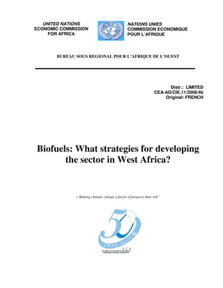 UNITED NATIONS                               NATIONS UNIES
ECONOMIC COMMISSION                             COMMISSION ECONOMIQUE
     FOR AFRICA                                 POUR L’AFRIQUE




       BUREAU SOUS REGIONAL POUR L’AFRIQUE DE L’OUEST




                                                                        Distr.: LIMITED
                                                                  CEA-AO/CIE.11/2008/4b
                                                                      Original: FRENCH




Biofuels: What strategies for developing
       the sector in West Africa?


              « Making climatic change a factor of progress than risk”
 