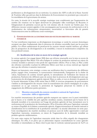 Partie III : Politiques économique, financière et sociale
84
profiteraient au développement de ces territoires. La création des ADT et celle de la Haute Autorité
de Tourisme telles que prévues dans la déclaration du Gouvernement ne pourraient que concourir à
la consolidation de la gouvernance du secteur.
En outre, la réussite de la nouvelle stratégie touristique reste conditionnée par l’augmentation du
nombre des rotations sur les lignes desservant les principales villes touristiques du Royaume et
l’élargissement du périmètre couvert par les vols internes afin de s’ouvrir sur l’arrière pays. Ces
différentes mesures seraient appelées à être accompagnées par la poursuite du renforcement et de la
modernisation des infrastructures aéroportuaires, autoroutières et ferroviaires afin de garantir
l’interconnexion entre les différentes zones touristiques.
2. CONSOLIDATION DE LA CONTRIBUTION DES SECTEURS ORIENTES AU MARCHE
INTERIEUR
Vu leur contribution importante au développement économique et social, les secteurs domestiques
occupent une place fondamentale dans le processus de réformes sectorielles lancé par les pouvoirs
publics. Ces efforts ambitionnent de promouvoir les secteurs orientés marché intérieur, qui offrent
plus de perspectives de développement et de rentabilité, à travers la modernisation compétitive du
tissu productif existant.
2.1. Accélération de la mise en œuvre de la stratégie agricole
Le secteur agricole s’est engagé depuis 2008 dans une réforme structurelle avec la mise en œuvre de
la stratégie agricole Plan Maroc Vert afin d’adapter le système de production national aux enjeux du
contexte mondial et national et tirer profit des opportunités offertes. Pour ce faire, ce Plan a initié
des réformes sectorielles touchant les différentes filières aussi bien au niveau national que régional
ainsi que des réformes à caractère transversal.
Depuis son lancement, cette stratégie a connu une accélération dans la concrétisation des différents
projets engagés dont, notamment, la restructuration institutionnelle, l’intégration de la chaîne de
valeur, l’ajustement du système incitatif agricole, la rationalisation de l’utilisation des facteurs de
production, l’inclusion des différents pans du secteur dans le processus de développement ainsi que
la promotion du développement agricole régional. Dans ce cadre, et tout en donnant à la garantie de
la sécurité alimentaire la place d’elle mérite dans le PMV, le nouveau programme du gouvernement
s’attèlera au développement des moyens visant la concrétisation des actions stratégiques de ce plan,
notamment en ce qui concerne la promotion de l’agrégation préservant les intérêts et les
engagements des différentes parties prenantes.
2.1.1. Mutation structurelle du contexte mondial et national de l’agriculture
marocaine : défis et opportunités
Les marchés internationaux des produits agricoles marquent une rupture avec le passé matérialisée
par la hausse et la volatilité des prix agricoles mondiaux causées, notamment par la hausse de la
demande mondiale et la concurrence sur l’usage des produits agricoles de base (notamment avec le
renforcement de la production des biocarburants). D’où d’énormes défis pour l’agriculture nationale
en termes d’équilibre de la balance commerciale agricole, d’approvisionnement du marché national et
d’amélioration de la contribution de la production nationale à la sécurité alimentaire de notre pays.
Cette reconfiguration des marchés mondiaux est porteuse aussi de réelles opportunités à saisir par
l’agriculture marocaine, notamment, en raison de l’augmentation de la demande mondiale en
produits agricoles méditerranéens.
Un autre enjeu majeur de l’agriculture marocaine réside dans les effets négatifs des changements
climatiques. En effet, il est prévu que ce phénomène impacte essentiellement les zones agricoles
favorables et intermédiaires au Maroc dont la part dans le territoire national passerait de 16,3% en
 