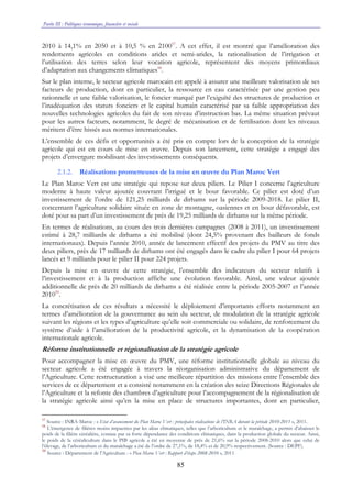 Partie III : Politiques économique, financière et sociale
85
2010 à 14,1% en 2050 et à 10,5 % en 210057
. A cet effet, il est montré que l’amélioration des
rendements agricoles en conditions arides et semi-arides, la rationalisation de l’irrigation et
l’utilisation des terres selon leur vocation agricole, représentent des moyens primordiaux
d’adaptation aux changements climatiques58
.
Sur le plan interne, le secteur agricole marocain est appelé à assurer une meilleure valorisation de ses
facteurs de production, dont en particulier, la ressource en eau caractérisée par une gestion peu
rationnelle et une faible valorisation, le foncier marqué par l’exiguïté des structures de production et
l’inadéquation des statuts fonciers et le capital humain caractérisé par sa faible appropriation des
nouvelles technologies agricoles du fait de son niveau d’instruction bas. La même situation prévaut
pour les autres facteurs, notamment, le degré de mécanisation et de fertilisation dont les niveaux
méritent d’être hissés aux normes internationales.
L’ensemble de ces défis et opportunités a été pris en compte lors de la conception de la stratégie
agricole qui est en cours de mise en œuvre. Depuis son lancement, cette stratégie a engagé des
projets d’envergure mobilisant des investissements conséquents.
2.1.2. Réalisations prometteuses de la mise en œuvre du Plan Maroc Vert
Le Plan Maroc Vert est une stratégie qui repose sur deux piliers. Le Pilier I concerne l’agriculture
moderne à haute valeur ajoutée couvrant l’irrigué et le bour favorable. Ce pilier est doté d’un
investissement de l’ordre de 121,25 milliards de dirhams sur la période 2009-2018. Le pilier II,
concernant l’agriculture solidaire située en zone de montagne, oasiennes et en bour défavorable, est
doté pour sa part d’un investissement de près de 19,25 milliards de dirhams sur la même période.
En termes de réalisations, au cours des trois dernières campagnes (2008 à 2011), un investissement
estimé à 28,7 milliards de dirhams a été mobilisé (dont 24,5% provenant des bailleurs de fonds
internationaux). Depuis l’année 2010, année de lancement effectif des projets du PMV au titre des
deux piliers, près de 17 milliards de dirhams ont été engagés dans le cadre du pilier I pour 64 projets
lancés et 9 milliards pour le pilier II pour 224 projets.
Depuis la mise en œuvre de cette stratégie, l’ensemble des indicateurs du secteur relatifs à
l’investissement et à la production affiche une évolution favorable. Ainsi, une valeur ajoutée
additionnelle de près de 20 milliards de dirhams a été réalisée entre la période 2005-2007 et l’année
201059
.
La concrétisation de ces résultats a nécessité le déploiement d’importants efforts notamment en
termes d’amélioration de la gouvernance au sein du secteur, de modulation de la stratégie agricole
suivant les régions et les types d’agriculture qu’elle soit commerciale ou solidaire, de renforcement du
système d’aide à l’amélioration de la productivité agricole, et la dynamisation de la coopération
internationale agricole.
Réforme institutionnelle et régionalisation de la stratégie agricole
Pour accompagner la mise en œuvre du PMV, une réforme institutionnelle globale au niveau du
secteur agricole a été engagée à travers la réorganisation administrative du département de
l’Agriculture. Cette restructuration a visé une meilleure répartition des missions entre l’ensemble des
services de ce département et a consisté notamment en la création des seize Directions Régionales de
l’Agriculture et la refonte des chambres d’agriculture pour l’accompagnement de la régionalisation de
la stratégie agricole ainsi qu’en la mise en place de structures importantes, dont en particulier,
57
Source : INRA-Maroc : « Etat d’avancement du Plan Maroc Vert : principales réalisations de l’INRA durant la période 2010-2011 », 2011.
58
L’émergence de filières moins impactées par les aléas climatiques, telles que l’arboriculture et le maraîchage, a permis d’abaisser le
poids de la filière céréalière, connue par sa forte dépendance des conditions climatiques, dans la production globale du secteur. Ainsi,
le poids de la céréaliculture dans le PIB agricole a été en moyenne de près de 21,6% sur la période 2008-2010 alors que celui de
l’élevage, de l’arboriculture et du maraîchage a été de l’ordre de 27,1%, de 18,4% et de 20,9% respectivement. (Source : DEPF).
59
Source : Département de l’Agriculture : « Plan Maroc Vert : Rapport d’étape 2008-2010 », 2011
 