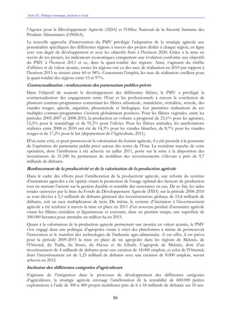 Partie III : Politiques économique, financière et sociale
86
l’Agence pour le Développement Agricole (ADA) et l’Office National de la Sécurité Sanitaire des
Produits Alimentaires (ONSSA).
La nouvelle approche d’intervention du PMV privilégie l’adaptation de la stratégie agricole aux
potentialités spécifiques des différentes régions à travers des projets dédiés à chaque région, en ligne
avec son degré de développement et avec les objectifs fixés à l’horizon 2020. Grâce à la mise en
œuvre de ces projets, les indicateurs économiques enregistrent une évolution conforme aux objectifs
du PMV à l’horizon 2013 et ce, dans la quasi-totalité des régions. Ainsi, s’agissant du chiffre
d’affaires et de valeur ajoutée, toutes les régions ont eu des taux de réalisation en 2010 par rapport à
l’horizon 2013 se situant entre 60 et 98%. Concernant l’emploi, les taux de réalisation oscillent pour
la quasi-totalité des régions entre 53 et 97%.
Contractualisation : renforcement des partenariats publics-privés
Dans l’objectif de soutenir le développement des différentes filières, le PMV a privilégié la
contractualisation des engagements entre l’Etat et les professionnels à travers la conclusion de
plusieurs contrats-programmes concernant les filières arboricole, maraîchère, céréalière, avicole, des
viandes rouges, apicole, arganière, phoenicicole et biologique. Les premières réalisations de ces
multiples contrats-programmes s’avèrent globalement positives. Pour les filières végétales, entre les
périodes 2005-2007 et 2008-2010, la production en volume a progressé de 23,1% pour les agrumes,
12,5% pour le maraîchage et de 91,5% pour l’olivier. Pour les filières animales, les améliorations
réalisées entre 2008 et 2010 ont été de 14,3% pour les viandes blanches, de 8,7% pour les viandes
rouges et de 17,2% pour le lait (département de l’Agriculture, 2011).
D’un autre côté, et pour promouvoir la valorisation du foncier agricole, il a été procédé à la poursuite
de l’opération du partenariat public-privé autour des terres de l’Etat. La troisième tranche de cette
opération, dont l’attribution a été achevée en juillet 2011, porte sur la mise à la disposition des
investisseurs de 21.240 ha permettant de mobiliser des investissements s’élevant à près de 9,7
milliards de dirhams.
Renforcement de la productivité et de la valorisation de la production agricole
Dans le cadre des efforts pour l’amélioration de la productivité agricole, une refonte du système
d’incitations agricoles a été opérée visant la promotion de l’usage optimal des facteurs de production
tout en mettant l’accent sur la gestion durable et rentable des ressources en eau. De ce fait, les aides
totales octroyées par le biais du Fonds de Développement Agricole (FDA) sur la période 2008-2010
se sont élevées à 5,3 milliards de dirhams générant des investissements globaux de 15,4 milliards de
dirhams, soit un taux multiplicateur de trois. De même, le système d’’incitation à l’investissement
agricole a été renforcé à travers la mise en place en 2011 d’un nouveau produit d’assurance agricole
visant les filières céréalière et légumineuse et couvrant, dans un premier temps, une superficie de
300.000 hectares pour atteindre un million ha en 2015.
Quant à la valorisation de la production agricole permettant une montée en valeur ajoutée, le PMV
s’est engagé dans une politique d’agropoles visant à créer des plateformes à même de promouvoir
l’innovation et le transfert des technologies de l’industrie agro-alimentaire. A cet effet, il est prévu
pour la période 2009-2015 la mise en place de six agropoles dans les régions de Meknès, de
l’Oriental, du Tadla, du Souss, du Haouz et du Gharb. L’agropole de Meknès, doté d’un
investissement de 4 milliards de dirhams pour une création de 18.000 emplois, et celui de l’Oriental,
dont l’investissement est de 1,25 milliard de dirhams avec une création de 8.000 emplois, seront
achevés en 2012.
Inclusion des différentes catégories d’agriculteurs
S’agissant de l’intégration dans le processus de développement des différentes catégories
d’agriculteurs, la stratégie agricole envisage l’amélioration de la rentabilité de 600.000 petites
exploitations à l’aide de 300 à 400 projets mobilisant près de 6 à 18 milliards de dirhams sur 10 ans.
 