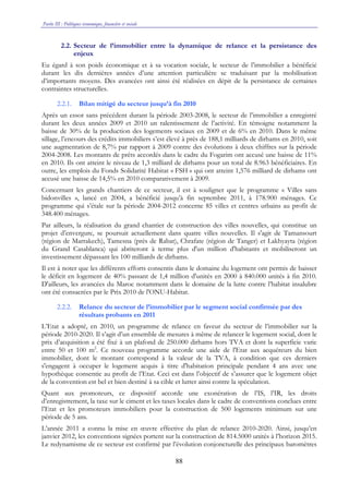 Partie III : Politiques économique, financière et sociale
88
2.2. Secteur de l’immobilier entre la dynamique de relance et la persistance des
enjeux
Eu égard à son poids économique et à sa vocation sociale, le secteur de l’immobilier a bénéficié
durant les dix dernières années d’une attention particulière se traduisant par la mobilisation
d’importants moyens. Des avancées ont ainsi été réalisées en dépit de la persistance de certaines
contraintes structurelles.
2.2.1. Bilan mitigé du secteur jusqu’à fin 2010
Après un essor sans précédent durant la période 2003-2008, le secteur de l’immobilier a enregistré
durant les deux années 2009 et 2010 un ralentissement de l’activité. En témoigne notamment la
baisse de 30% de la production des logements sociaux en 2009 et de 6% en 2010. Dans le même
sillage, l’encours des crédits immobiliers s’est élevé à près de 188,1 milliards de dirhams en 2010, soit
une augmentation de 8,7% par rapport à 2009 contre des évolutions à deux chiffres sur la période
2004-2008. Les montants de prêts accordés dans le cadre du Fogarim ont accusé une baisse de 11%
en 2010. Ils ont atteint le niveau de 1,3 milliard de dirhams pour un total de 8.963 bénéficiaires. En
outre, les emplois du Fonds Solidarité Habitat « FSH » qui ont atteint 1,576 milliard de dirhams ont
accusé une baisse de 14,5% en 2010 comparativement à 2009.
Concernant les grands chantiers de ce secteur, il est à souligner que le programme « Villes sans
bidonvilles », lancé en 2004, a bénéficié jusqu’à fin septembre 2011, à 178.900 ménages. Ce
programme qui s’étale sur la période 2004-2012 concerne 85 villes et centres urbains au profit de
348.400 ménages.
Par ailleurs, la réalisation du grand chantier de construction des villes nouvelles, qui constitue un
projet d’envergure, se poursuit actuellement dans quatre villes nouvelles. Il s'agit de Tamansourt
(région de Marrakech), Tamesna (près de Rabat), Chrafate (région de Tanger) et Lakhyayta (région
du Grand Casablanca) qui abriteront à terme plus d'un million d'habitants et mobiliseront un
investissement dépassant les 100 milliards de dirhams.
Il est à noter que les différents efforts consentis dans le domaine du logement ont permis de baisser
le déficit en logement de 40% passant de 1,4 million d'unités en 2000 à 840.000 unités à fin 2010.
D'ailleurs, les avancées du Maroc notamment dans le domaine de la lutte contre l’habitat insalubre
ont été consacrées par le Prix 2010 de l'ONU-Habitat.
2.2.2. Relance du secteur de l’immobilier par le segment social confirmée par des
résultats probants en 2011
L’Etat a adopté, en 2010, un programme de relance en faveur du secteur de l’immobilier sur la
période 2010-2020. Il s’agit d’un ensemble de mesures à même de relancer le logement social, dont le
prix d’acquisition a été fixé à un plafond de 250.000 dirhams hors TVA et dont la superficie varie
entre 50 et 100 m2
. Ce nouveau programme accorde une aide de l'Etat aux acquéreurs du bien
immobilier, dont le montant correspond à la valeur de la TVA, à condition que ces derniers
s'engagent à occuper le logement acquis à titre d'habitation principale pendant 4 ans avec une
hypothèque consentie au profit de l’Etat. Ceci est dans l’objectif de s’assurer que le logement objet
de la convention est bel et bien destiné à sa cible et lutter ainsi contre la spéculation.
Quant aux promoteurs, ce dispositif accorde une exonération de l’IS, l’IR, les droits
d’enregistrement, la taxe sur le ciment et les taxes locales dans le cadre de conventions conclues entre
l’Etat et les promoteurs immobiliers pour la construction de 500 logements minimum sur une
période de 5 ans.
L’année 2011 a connu la mise en œuvre effective du plan de relance 2010-2020. Ainsi, jusqu’en
janvier 2012, les conventions signées portent sur la construction de 814.5000 unités à l’horizon 2015.
Le redynamisme de ce secteur est confirmé par l’évolution conjoncturelle des principaux baromètres
 