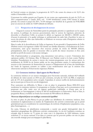 Partie III : Politiques économique, financière et sociale
89
de l’activité comme en témoigne, la progression de 10,7% des ventes du ciment et de 10,1% des
crédits à l’immobilier en 2011.
Concernant les crédits garantis par Fogarim, ils ont connu une augmentation de près de 23,2% en
2011 comparativement à l’année 2010, soit 11.044 bénéficiaires contre 8.963 durant la même
période. En cumul et jusqu’à fin 2011, 74.109 ménages ont bénéficié de la garantie du FOGARIM
pour un encours de crédits de 10,869 milliards de dirhams.
2.2.3. Perspectives de développement du secteur
Erigeant le secteur de l’immobilier parmi les principales priorités et capitalisant sur les acquis
du secteur, la politique du nouveau gouvernement, dans le secteur du logement, préconise de
diversifier et d'améliorer l'offre en portant le déficit en logement de 840.000 à 400.000 unités,
d’assurer la pérennité et la qualité technique et architecturale du cadre bâti, d’accélérer la mise en
œuvre des projets de villes sans bidonvilles et d’élaborer un nouveau cadre d'intégration urbaine et
sociale de ces projets.
Dans le cadre de la diversification de l’offre en logement, Il sera procédé à l'augmentation de l'offre
d'habitat social et du logement à faible VIT destiné aux familles démunies, à l'encadrement de l'auto-
construction, ainsi qu’au lancement d'un nouveau produit de moins de 800.000 dirhams,
principalement, dans les grandes et moyenne villes au profit des classes moyennes et d'un autre
produit au profit des jeunes et des jeunes ménages.
Afin d’opérationnaliser ce programme, cinq mécanismes sont prévus, à savoir : l'orientation des
opérateurs publics (Al Omrane, Diar Al Mansour) vers l'habitat social et la lutte contre l'habitat
insalubre, l'encadrement du secteur à travers des contrats-programmes avec les acteurs privés, la
mobilisation de 20.000 ha de foncier public sur les cinq prochaines années, le renforcement des
moyens et des instruments de financement du secteur et l'élargissement de la base des bénéficiaires
des fonds de logement existants en veillant à leur modernisation ainsi que la création d'un
observatoire national et d'observatoires régionaux d'habitat.
2.3. Commerce intérieur : Quel apport du Plan Rawaj ?
Le commerce intérieur est un secteur stratégique pour l’économie nationale, réalisant 66,9 milliards
de dirhams de valeur ajoutée en 2010 aux prix constants, soit plus de 10,5% du PIB, et employant
près de 13% de la population active occupée. Cependant, le secteur souffre de dysfonctionnements
qui ne jouent pas en faveur de son développement.
Pour surmonter ces difficultés, le Maroc a mis en place le programme Rawaj 2008-2012 pour
moderniser le commerce intérieur. Ce programme se focalise, d’une part, sur le consommateur en lui
proposant une offre variée avec un rapport qualité/prix indéniable, et d’autre part, sur le
commerçant en l’accompagnant à relever le défi de modernisation et d’innovation. Pour ce faire, le
programme Rawaj a mobilisé un fonds d’un montant de 900 millions de dirhams.
Nouveau dispositif pour un maillage commercial équilibré
La mise en place du plan Rawaj n’a pas pu pallier aux défaillances du commerce intérieur, dont
notamment la réglementation en matière de l’implantation des activités commerciales qui ne prend
généralement pas en considération les caractéristiques du territoire d’implantation (population, zone,
plan d’aménagement, …).
En outre, l’absence de planification commerciale a suscité une grande hétérogénéité dans la
répartition géographique des différentes activités commerciales. Le cas de Casablanca constitue un
exemple dans la mesure où 71 points de vente sont à la disposition de 1000 habitants, contre
seulement 27 au niveau national. C’est dans ce contexte que les pouvoirs publics ont mis en place
une nouvelle stratégie pour accompagner le plan Rawaj.
 