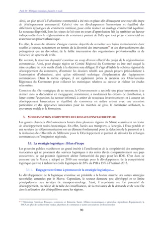 Partie III : Politiques économique, financière et sociale
90
Ainsi, un plan relatif à l’urbanisme commercial a été mis en place afin d’inaugurer une nouvelle étape
de développement commercial. Celui-ci vise un développement harmonieux et équilibré des
différentes typologies du commerce intérieur, pour enfin réaliser un maillage commercial équilibré.
Le nouveau dispositif, dont les textes de loi sont en cours d’approbation fait du territoire un facteur
indispensable dans la réglementation du commerce partant de l’idée que tout projet commercial est
avant tout un projet urbanistique.
En effet, la nouvelle réforme s’assigne comme objectifs de remédier aux freins institutionnels dont
souffre le secteur, notamment en termes de la diversité des intervenants60
et des chevauchements des
prérogatives qui en découlent, de la faible intervention des organisations professionnelles et de
l’absence de système de veille.
De surcroît, le nouveau dispositif constitue un coup d’envoi effectif du projet de la régionalisation
commerciale. Ainsi, pour chaque région un Comité Régional du Commerce va être créé auquel la
mise en place de trois outils d’aide à la décision sera délégué. Il s’agit d’établir le schéma régional de
développement du commerce, d’instruire les dossiers relatifs aux grands projets préalablement à
l’autorisation d’urbanisme, ainsi qu’un référentiel technique d’implantation des équipements
commerciaux. Dans la même optique, il est également prévu la création des Observatoires
Régionaux du Commerce pour collecter les statistiques relatives au secteur et réaliser les études
nécessaires.
Conscient du rôle stratégique de ce secteur, le Gouvernement a accordé une place importante à ce
dernier dans sa déclaration en s’engageant, notamment, à moderniser les circuits de distribution, à
lutter contre l'expansion du secteur informel, à attirer de nouveaux investissements et à assurer un
développement harmonieux et équilibré du commerce en milieu urbain avec une attention
particulière et des approches innovantes pour les marchés de gros, le commerce ambulant, la
couverture sociale et la formation.
3. MODERNISATION COMPETITIVE DES RESEAUX D’INFRASTRUCTURE
Les grands chantiers d'infrastructures lancés dans plusieurs régions du Maroc constituent un levier
de développement socio-économique. En effet, l'accès aux transports, à l’énergie, à l'eau potable et
aux services de télécommunication est un élément fondamental pour la réduction de la pauvreté et à
la réalisation des Objectifs du Millénaire pour le Développement et permet de stimuler les échanges
commerciaux et l'intégration régionale.
3.1. La stratégie logistique : Bilan d’étape
Les pouvoirs publics manifestent un grand intérêt à l’amélioration de la compétitivité des entreprises
marocaines qui se procurent des services logistiques à des coûts élevés comparativement aux pays
concurrents, ce qui pourrait également altérer l’attractivité du pays pour les IDE. C’est dans ce
contexte que le Maroc a adopté en 2010 une stratégie pour le développement de la compétitivité
logistique qui vise à réduire les coûts logistiques de 20% du PIB à 15% à l’horizon 2015.
3.1.1. Engagement ferme à promouvoir la stratégie logistique…
Le développement de la logistique constitue un préalable à la bonne marche des autres stratégies
sectorielles entamées par le Maroc. Cependant, le secteur demeure peu développé et se limite
principalement aux services de transport-stockage. Ainsi, il représente un fort potentiel de
développement, en raison de la taille des insuffisances, de la croissance de la demande et de son rôle
dans la réduction des déséquilibres entre les régions.
60 7 Ministères (Intérieur, Finances, commerce et Industrie, Santé, Affaires économiques et générales, Agriculture, Equipement), le
HCP, en plus des collectivités locales, chambres de commerce et autres associations professionnelles.
 