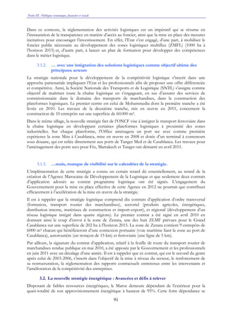 Partie III : Politiques économique, financière et sociale
91
Dans ce contexte, la réglementation des activités logistiques est un impératif qui se résume en
l’instauration de la transparence en matière d’accès au foncier, ainsi que la mise en place des mesures
incitatives pour encourager l’investissement. En effet, l’Etat s’est engagé, d’une part, à mobiliser le
foncier public nécessaire au développement des zones logistiques multiflux (ZMFL) (1000 ha à
l’horizon 2015) et, d’autre part, à lancer un plan de formation pour développer des compétences
dans le métier logistique.
3.1.2. … avec une intégration des solutions logistiques comme objectif ultime des
principaux acteurs
La stratégie nationale pour le développement de la compétitivité logistique s’inscrit dans une
approche partenariale impliquant l’Etat et les professionnels afin de proposer une offre différenciée
et compétitive. Ainsi, la Société Nationale des Transports et de Logistique (SNTL) s’assigne comme
objectif de maîtriser toute la chaîne logistique en s’engageant, en sus d’assurer des services de
commissionnaire dans le domaine des transports de marchandises, dans la construction des
plateformes logistiques. Le premier centre est celui de Mohammedia dont la première tranche a été
livrée en 2010. Les travaux de la deuxième tranche, mis en œuvre en 2011, concernent la
construction de 10 entrepôts sur une superficie de 60.000 m².
Dans le même sillage, la nouvelle stratégie fret de l’ONCF vise à intégrer le transport ferroviaire dans
la chaîne logistique en développant certaines plateformes logistiques à proximité des zones
industrielles. Sur chaque plateforme, l’Office aménagera un port sec avec comme première
expérience la zone Mita à Casablanca, mise en œuvre en 2008 et dotée d’un terminal à conteneurs
sous douane, qui est reliée directement aux ports de Tanger Med et de Casablanca. Les travaux pour
l’aménagement des ports secs pour Fès, Marrakech et Tanger ont démarré en avril 2011.
3.1.3. …mais, manque de visibilité sur le calendrier de la stratégie.
L’implémentation de cette stratégie a connu un certain retard dû essentiellement, au retard de la
création de l’Agence Marocaine de Développement de la Logistique et que seulement deux contrats
d’application adossés au contrat programme logistique ont été signés. L’engagement du
Gouvernement pour la mise en place effective de cette Agence en 2012 ne pourrait que contribuer
efficacement à l’accélération de la mise en œuvre da la stratégie.
Il est à rappeler que la stratégie logistique comprend dix contrats d’application d’ordre transversal
(formation, transport routier des marchandises), sectoriel (produits agricoles, énergétiques,
distribution interne, matériaux de construction et import-export), et régional (développement d’un
réseau logistique intégré dans quatre régions). Le premier contrat a été signé en avril 2010 en
donnant ainsi le coup d’envoi à la zone de Zenata, une des huit ZLMF prévues pour le Grand
Casablanca sur une superficie de 202 ha à l’horizon 2015. La zone de Zenata contient 9 entrepôts de
6000 m² chacun qui bénéficieront d’une connexion portuaire (voie maritime liant la zone au port de
Casablanca), autoroutière (un tronçon de 15 km) et ferroviaire (une ligne de 5 km).
Par ailleurs, la signature du contrat d’application, relatif à la feuille de route du transport routier de
marchandises rendue publique en mai 2010, a été apposée par le Gouvernement et les professionnels
en juin 2011 avec un décalage d’une année. Il est à rappeler que ce contrat, qui est le second du genre
après celui de 2003-2006, s’inscrit dans l’objectif de la mise à niveau du secteur, le renforcement de
sa restructuration, la réglementation des rapports contractuels entretenus entre les intervenants et
l’amélioration de la compétitivité des entreprises.
3.2. La nouvelle stratégie énergétique : Avancées et défis à relever
Disposant de faibles ressources énergétiques, le Maroc demeure dépendant de l’extérieur pour la
quasi-totalité de son approvisionnement énergétique à hauteur de 95%. Cette forte dépendance se
 