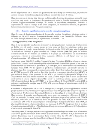 Partie III : Politiques économique, financière et sociale
92
traduit négativement sur sa balance des paiements et sur sa charge de compensation, en particulier
dans un contexte mondial marqué par une tendance haussière des cours de pétrole.
Dans ce contexte et afin de faire face aux multiples défis du secteur énergétique national à court,
moyen et long terme, le programme du gouvernement dans le domaine énergétique préconise
d’assurer l’approvisionnement d’énergie, de réduire la dépendance énergétique, d’assurer la
disponibilité et l’accès à l’énergie à des coûts compétitifs, de maîtriser la demande, de préserver
l’environnement et de renforcer l’intégration régionale
3.2.1. Avancées significatives de la nouvelle stratégie énergétique
Dans le cadre de l’opérationnalisation de la nouvelle stratégie énergétique, plusieurs projets et
réformes ont été lancés au cours de ces deux dernières années et ont concerné les différents volets
de l’offre d’énergie, l’institutionnel, le réglementaire, le financier, …etc.
Développement de l’offre énergétique
Dans le but de répondre aux besoins croissants61
en énergie, plusieurs chantiers de développement
de l’offre ont été lancés à court, moyen et long terme et dont les principaux projets sont
incontestablement le projet marocain intégré de l’énergie solaire (2000 MW pour un coût global de
70 milliards de dirhams), le projet marocain de l’énergie éolienne (2000 MW pour un montant
d’investissement de 35 milliards de dirhams) et le projet de renforcement de l’infrastructure
énergétique à travers la construction d’une deuxième raffinerie à Jorf Lasfar pour un coût
d’investissement de 4 à 5 milliards de dollars.
Sur le court terme 2008-2012, un Plan National d’Actions Prioritaires (PNAP) a été mis en place en
juillet 2008. Ce dernier vise à assurer l’équilibre entre l’offre et la demande en agissant, d’une part, sur
le renforcement des capacités de production et, d’autre part, sur la rationalisation de l’utilisation de
l’énergie. Ainsi, 1084 MW de capacité de production supplémentaire a été installée répartie sur
plusieurs sites, dont notamment la centrale thermo-solaire d’Ain Beni Mathar d’une puissance totale
de 472 MW et dont 20 MW provient du solaire (première en son genre dans la région MENA), le
parc éolien de Tanger d’une puissance de 140 MW et qui constitue le plus grand d’Afrique et du
Moyen Orient ainsi que d’autres centrales. En outre, d’autres projets sont en cours de réalisation
dont la mise en service est prévue pour 2012 à savoir : la centrale de turbine à gaz de Kénitra (300
MW), le parc éolien de Tarfaya (300 MW) et le Groupe Diesel de Tiznit (72 MW). A fin 2012, la
puissance additionnelle installée sera de 1756 MW pour un budget d’investissement total de 24
milliards de dirhams.
Concernant le moyen terme, 2013-2015, la stratégie vise, d’une part, le développement du charbon
propre comme source principale pour la production de base et le gaz de redevance pour la pointe et
d’autre part, le développement du solaire, de l'éolien et le découplage de la fonction hydro-électrique.
Dans ce cadre, de grandes nouvelles centrales seront mises en production à l’horizon de 2015. Il
s’agit en particulier des deux centrales électriques à charbon propre d’une puissance de 350MW
chacune à Jorf Lasfar, de la centrale de Safi d’une puissance de 2x660 MW, de la centrale solaire
d’Ouarzazate (500 MW), de deux complexes hydroélectriques d’une puissance totale de 570MW, en
plus de différents parcs éoliens qui totalisent une puissance de 570MW. Ces projets dont le montant
d’investissement cumulé s’élève à 73 milliards de dirhams permettront, à l’horizon 2015, l’installation
d’une nouvelle puissance de 3640 MW.
Sur le long terme, la stratégie prévoit le développement des technologies nucléaires avec le lancement
d'une étude pour la réalisation d’une centrale électronucléaire à l'horizon 2025, la valorisation des
schistes bitumineux avec la construction d'une centrale pilote de 100 MW et l'extraction des
hydrocarbures ainsi que la production d'électricité à partir de déchets organiques.
61 Selon le Département de l’Energie, la demande en électricité et en énergie primaire devrait doubler d’ici 2020, alors qu’à l’horizon de
2030 la demande en électricité va quadrupler et en énergie primaire devrait tripler.
 