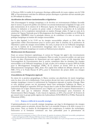 Partie III : Politiques économique, financière et sociale
93
A l’horizon 2020, la totalité de la puissance électrique additionnelle de toutes origines sera de 9.246
MW et l’investissement total dans les différents projets électriques et pétroliers devrait atteindre près
de 200 milliards de dirhams.
Accélération des réformes institutionnelles et législatives
Afin d’accompagner la stratégie énergétique et de favoriser un environnement d’affaires favorable
dans le secteur, les pouvoirs publics ont renforcé son arsenal institutionnel et législatif. Il s’agit, sur le
plan institutionnel, de la création de la Moroccan Agency for Solar Energy (MASEN) qui a pour
mission la réalisation et la gestion du projet solaire et d’assurer la promotion de la recherche
scientifique et de la coopération internationale en matière d’énergie solaire. Il s’agit en outre de la
création de l’Agence Nationale pour le Développement des Energies Renouvelables et de l’Efficacité
Energétique (ADEREE) dont la principale mission est de contribuer à la mise en œuvre de la
politique énergétique en matière des énergies renouvelables.
Sur le plan législatif, la loi 13-09 sur les énergies renouvelables adoptée en 2010, offre des
opportunités réelles d’investissement pour le secteur privé dans le domaine de la production de
l’électricité à partir des énergies renouvelables. En outre, le projet de loi sur l’efficacité énergétique
qui vise la maîtrise de la consommation énergétique dans tous les secteurs en intégrant des
techniques d'efficacité énergétique est soumis au Parlement pour adoption.
Renforcement du financement
Etant un secteur fortement capitalistique, le secteur de l’énergie fait appel à des investissements
lourds nécessitant des financements conséquents. Dans ce cadre, les pouvoirs publics ont opté pour
la mise en place d’instruments de financement qui sont appelés à jouer un rôle important dans
l’encouragement de l’investissement dans le secteur, notamment dans les domaines des énergies
renouvelables et de l'efficacité énergétique. Il s’agit, en plus, de la création en janvier 2009 du Fonds
pour le Développement Energétique (FDE), de la création en février 2010 de la Société
d'Investissements Energétiques (SIE), dotée d’un capital d'un milliard de dirhams alimenté par le
FDE (71%) et le Fonds Hassan II (29%), pour le financement des projets dédiés aux énergies
renouvelables.
Consolidation de l’intégration régionale
En raison de sa position géographique, le Maroc constitue une plateforme de transit énergétique
entre les deux rives de la méditerranée. Cette position devrait être mise à profit dans le cadre de la
stratégie énergétique à travers le renforcement de l’intégration régionale en matière d’énergie. Dans
ce sens, plusieurs projets ont été récemment lancés dont notamment l’adhésion du Maroc au
consortium Medgrid en septembre 2010 qui s'inscrit dans le cadre du Plan Solaire Méditerranéen62
et
l’achèvement de la ligne d’interconnexion avec l’Algérie qui a porté la capacité d’interconnexion à
1.200 MW ainsi que la réalisation d’études technico-économiques pour l’extension de
l’interconnexion Maroc-Espagne. A cela s’ajoute la signature, en 2011, d’un accord63
de livraison de
gaz naturel entre le groupe public algérien des hydrocarbures SONATRACH et l’Office National de
l’Electricité (ONE).
3.2.2. Enjeux et défis de la nouvelle stratégie
L’opérationnalisation de la nouvelle stratégie énergétique, qui érige le développement des énergies
renouvelables parmi ses priorités, devrait faire face à un ensemble d’enjeux et de défis à moyen et à
long termes. Ainsi, en matière de développement des compétences, la maîtrise des technologies,
l'innovation et la formation constituent une base primordiale pour la pérennisation du
62 Ce projet prévoit la construction, au Sud et à l'Est du bassin, de capacités de production d'électricité renouvelable, principalement
solaire, de 20 gigawatts (GW) à l'horizon 2020 dont environ 5 GW seraient exportés vers l'Europe.
63 Cet accord porte sur la fourniture de l’Algérie au Maroc d’un volume de 640 millions de m3 par an du gaz naturel sur une période de
10 ans.
 