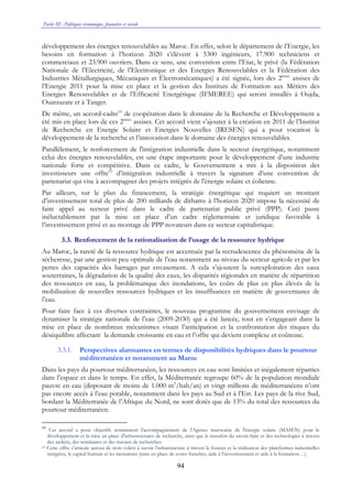 Partie III : Politiques économique, financière et sociale
94
développement des énergies renouvelables au Maroc. En effet, selon le département de l’Energie, les
besoins en formation à l’horizon 2020 s’élèvent à 5300 ingénieurs, 17.900 techniciens et
commerciaux et 23.900 ouvriers. Dans ce sens, une convention entre l’Etat, le privé (la Fédération
Nationale de l’Electricité, de l’Electronique et des Energies Renouvelables et la Fédération des
Industries Métallurgiques, Mécaniques et Électromécaniques) a été signée, lors des 2èmes
assises de
l’Energie 2011 pour la mise en place et la gestion des Instituts de Formation aux Métiers des
Energies Renouvelables et de l’Efficacité Energétique (IFMEREE) qui seront installés à Oujda,
Ouarzazate et à Tanger.
De même, un accord-cadre64
de coopération dans le domaine de la Recherche et Développement a
été mis en place lors de ces 2èmes
assises. Cet accord vient s’ajouter à la création en 2011 de l’Institut
de Recherche en Energie Solaire et Energies Nouvelles (IRESEN) qui a pour vocation le
développement de la recherche et l’innovation dans le domaine des énergies renouvelables.
Parallèlement, le renforcement de l'intégration industrielle dans le secteur énergétique, notamment
celui des énergies renouvelables, est une étape importante pour le développement d’une industrie
nationale forte et compétitive. Dans ce cadre, le Gouvernement a mis à la disposition des
investisseurs une offre65
d’intégration industrielle à travers la signature d’une convention de
partenariat qui vise à accompagner des projets intégrés de l'énergie solaire et éolienne.
Par ailleurs, sur le plan du financement, la stratégie énergétique qui requiert un montant
d’investissement total de plus de 200 milliards de dirhams à l’horizon 2020 impose la nécessité de
faire appel au secteur privé dans le cadre de partenariat public privé (PPP). Ceci passe
inéluctablement par la mise en place d’un cadre réglementaire et juridique favorable à
l’investissement privé et au montage de PPP novateurs dans ce secteur capitalistique.
3.3. Renforcement de la rationalisation de l’usage de la ressource hydrique
Au Maroc, la rareté de la ressource hydrique est accentuée par la recrudescence du phénomène de la
sécheresse, par une gestion peu optimale de l’eau notamment au niveau du secteur agricole et par les
pertes des capacités des barrages par envasement. A cela s’ajoutent la surexploitation des eaux
souterraines, la dégradation de la qualité des eaux, les disparités régionales en matière de répartition
des ressources en eau, la problématique des inondations, les coûts de plus en plus élevés de la
mobilisation de nouvelles ressources hydriques et les insuffisances en matière de gouvernance de
l’eau.
Pour faire face à ces diverses contraintes, le nouveau programme du gouvernement envisage de
dynamiser la stratégie nationale de l’eau (2009-2030) qui a été lancée, tout en s’engageant dans la
mise en place de nombreux mécanismes visant l’anticipation et la confrontation des risques du
déséquilibre affectant la demande croissante en eau et l’offre qui devient complexe et coûteuse.
3.3.1. Perspectives alarmantes en termes de disponibilités hydriques dans le pourtour
méditerranéen et notamment au Maroc
Dans les pays du pourtour méditerranéen, les ressources en eau sont limitées et inégalement réparties
dans l’espace et dans le temps. En effet, la Méditerranée regroupe 60% de la population mondiale
pauvre en eau (disposant de moins de 1.000 m3
/hab/an) et vingt millions de méditerranéens n’ont
pas encore accès à l’eau potable, notamment dans les pays au Sud et à l’Est. Les pays de la rive Sud,
bordant la Méditerranée de l’Afrique du Nord, ne sont dotés que de 13% du total des ressources du
pourtour méditerranéen.
64
Cet accord a pour objectifs notamment l'accompagnement de l'Agence marocaine de l'énergie solaire (MASEN) pour le
développement et la mise en place d'infrastructures de recherche, ainsi que le transfert du savoir-faire et des technologies à travers
des ateliers, des séminaires et des travaux de recherches.
65 Cette offre s’articule autour de trois volets à savoir l’infrastructure à travers le foncier et la réalisation des plateformes industrielles
intégrées, le capital humain et les incitations (mise en place de zones franches, aide à l’investissement et aide à la formation…).
 