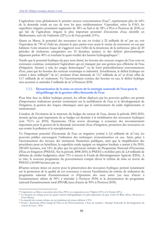 Partie III : Politiques économique, financière et sociale
95
L’agriculture reste globalement le premier secteur consommateur d’eau66
, représentant plus de 64%
de la demande totale en eau de tous les pays méditerranéens. Cependant, selon la FAO, les
superficies irriguées pourraient augmenter de 38% au Sud et de 58% à l’Est à l’horizon de 2030, ce
qui fait de l’agriculture irriguée le plus important potentiel d’économie d’eau identifié en
Méditerranée, suivi de l’industrie (22%) et de l’eau potable (13%).
Quant au Maroc, le potentiel des ressources en eau est évalué à 22 milliards de m3
par an, soit
l’équivalent de 730 m3
/hab/an, classant le pays parmi ceux ayant le moins de ressources en eau par
habitant. Cette situation risque de s’aggraver sous l’effet de la récurrence de la sécheresse (plus de 20
périodes de sécheresse enregistrées ces 35 dernières années) et des déficits pluviométriques
dépassant parfois 40% et touchant la quasi-totalité des bassins hydrographiques67
.
Tandis que le potentiel hydrique du pays reste limité, les besoins des secteurs usagers de l’eau sont en
croissance continue, notamment l’agriculture qui est marquée par une gestion peu efficiente de l’eau
d’irrigation. Ajoutés à cela, les usages domestiques68
ou de loisir particulièrement consommateurs
d’eau, ainsi que les besoins des secteurs touristique et industriel. Actuellement, le déficit hydrique est
estimé à deux milliards69
de m3
, résultant d’une demande de 13,7 milliards de m3
et d’une offre de
11,7 milliards de m3
seulement. Vu l’accroissement continu des besoins en eau, le déficit hydrique
sera accentué et atteindra 5 milliards de m3
à l’horizon 2030.
3.3.2. Dynamisation de la mise en œuvre de la stratégie nationale de l’eau pour le
rééquilibrage de la gestion offre/demande de l’eau
Pour faire face au déficit hydrique projeté, les efforts déployés par les pouvoirs publics ont permis
d’importantes réalisations portant notamment sur la mobilisation de l’eau et le développement de
l’irrigation, la gestion des risques climatiques ainsi que le renforcement du cadre réglementaire et
institutionnel.
L’analyse de l’évolution de la structure du budget du secteur de l’eau, durant la période 2003-2010,
montre qu’une part importante de ce budget est destinée à la mobilisation des ressources hydriques
(soit 79,1% en 2010). Néanmoins, l’Etat œuvre davantage à consacrer des investissements
importants pour la gestion de la demande (économie d’eau d’irrigation, protection des ressources en
eau contre la pollution et la surexploitation).
Vu l’important potentiel d’économie de l’eau en irrigation (estimé à 2,4 milliards de m3
/an), les
pouvoirs publics encouragent l’utilisation des techniques économisatrices en eau. Ainsi, grâce à
l’accroissement des niveaux des incitations financières publiques, ainsi que la simplification des
procédures pour en bénéficier, la superficie totale équipée en irrigation localisée a atteint à fin 2010,
249.605 hectares, soit 14% de plus que les prévisions initiales du Programme National d’Economie
d’Eau en Irrigation (PNEEI). Sur la période 2008-2010, le PNEEI a mobilisé près de 2,4 milliards de
dirhams de crédits budgétaires, dont 75% à travers le Fonds de Développement Agricole (FDA). A
ce titre, le nouveau programme du gouvernement compte élever le rythme de mise en œuvre du
PNEEI à 60.000 hectares par an.
D’autres actions mises en œuvre pour la préservation des ressources hydriques portent notamment
sur la protection de la qualité de ces ressources à travers l’accélération du rythme de réalisation du
programme national d’assainissement et d’épuration des eaux usées (un taux d’accès à
l’assainissement urbain de 90% à atteindre à l’horizon 2030) et la dynamisation du programme
national d’assainissement rural (PNAR)(taux d’accès de 90% à l’horizon 2030).
66 L’agriculture au Maroc consomme plus d’eau (90%) en comparaison avec l’Algérie (65%) et la Tunisie (82%).
67 La situation est critique pour les quatre bassins hydrographiques les plus importants du pays (Oum Er Rbia, Sebou, Moulouya et
Souss-Massa).
68 La majorité des centres urbains ont un rendement de réseau inférieur à 70%.
69 Source : Secrétariat d’Etat chargé de l’Eau et de l’Environnement, « Note de synthèse : Stratégie Nationale de développement du
secteur de l’eau ». 2010.
 