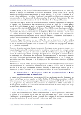 Partie III : Politiques économique, financière et sociale
96
En termes d’offre, et afin de consolider l’effort de mobilisation des ressources en eau, notre pays
poursuit sa politique de mobilisation de nouvelles ressources à grande échelle, et ce à travers
notamment la réalisation d’une cinquantaine de grands barrages d’ici 2030 avec 1,7 milliard de m3
comme volume additionnel à mobiliser. Par ailleurs, le recours à la mobilisation des ressources non
conventionnelles se fera à travers le dessalement de l’eau de mer et la déminéralisation des eaux
saumâtres, avec une production prévue de près de 400 millions de m3
d’eau potable par an.
D’un autre côté, et pour promouvoir la valorisation de l’eau mobilisée, le programme de résorption
du décalage entre les barrages et les aménagements hydro-agricoles a été mis en œuvre pour la
période 2010-2018 (décalage lié à 68% au barrage Al Wahda dans le Gharb). Le coût global du
programme s’élève à près de 18,2 milliards de dirhams. A fin 2010, les études d’aménagement hydro-
agricole sont en cours sur 128.340 hectares (91,3% du programme) et sont achevées sur 11.300
hectares (8%). Les travaux sont entamés sur 11.300 hectares dans quatre périmètres : Moyen Sebou
2ème
Tranche, Bouhouda, Ansgmir et Palmeraie de Figuig. Dans ce cadre, il est à noter que le
nouveau programme du gouvernement prévoit d’accélérer la cadence d’équipement hydro-agricoles à
l’aval des barrages en passant à la réalisation de 20.000 hectares par an.
Concernant l’approvisionnement en eau potable, des avancées importantes ont été réalisées,
notamment en termes de généralisation de l’accès à l’eau potable en milieu urbain et d’augmentation
du taux de desserte de l’eau potable rurale (se situant à 91% à fin 2010 avec une population desservie
de 12,25 millions d’habitants).
En termes de gestion des risques liés aux changements climatiques, et outre les actions retenues dans
le cadre du plan national de protection contre les inondations (objectif de 20 sites protégés par an),
les pouvoirs publics envisagent de lutter contre les effets de la sécheresse et ce, à travers des plans de
gestion de sécheresse par bassin hydraulique. Ces plans visent, d’une part, la caractérisation des
sécheresses par leur identification et la proposition d’indicateurs de suivi, la mise en place d’actions
structurelles moyennant la diversification des sources d’approvisionnement en eau, et d’autre part,
l’élaboration des plans d’urgence et le développement des mécanismes financiers spécifiques
(assurances,…).
Par ailleurs, les pouvoirs publics œuvrent pour parachever le dispositif réglementaire nécessaire à la
mise en application de l’ensemble des dispositions de la loi 10/95 sur l’eau. Ainsi, la relecture de
cette loi et de ses textes d’application permettra d’intégrer les aspects non couverts par la loi,
notamment, les rejets d’eaux usées en mer, le dessalement de l’eau de mer et l’économie de l’eau.
3.4. Consolidation de la dynamique du secteur des télécommunications au Maroc
après une décennie de libéralisation
Le secteur de télécommunication a connu depuis 2005 une croissance des plus dynamiques au
Maroc, soit 8,2% par an pour atteindre un chiffre d’affaires de 35,6 milliards de dirhams en 2010.
Cette croissance est due à l’expansion du parc d’abonnés, notamment, mobile dont le nombre a crû
de 14,3% passant à 36,6 millions en 2011, soit un taux de pénétration de 113,6% contre 41,5% en
2005. Cependant, au niveau de la tarification, l’intensité concurrentielle du secteur indique une marge
de profit élevée pour les opérateurs.
3.4.1. Tendances mondiales du secteur des télécommunications
Le secteur des télécommunications connaît un ralentissement au niveau mondial dû à la saturation
du marché de la téléphonie mobile dans les pays développés (1,6%70
entre 2009 et 2010).
Parallèlement à ce ralentissement, le secteur a connu le développement de services sur des terminaux
de nouvelles générations : le mobile banking, le e-paiement et la télévision mobile.
70 Selon les données de l’Union Internationale des Télécommunications pour l’année 2010.
 