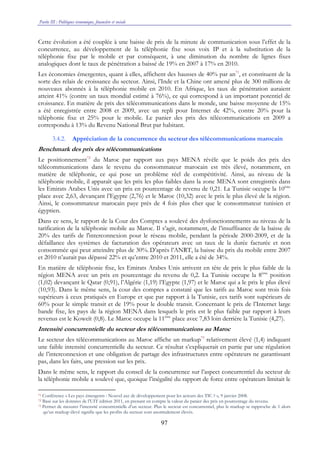 Partie III : Politiques économique, financière et sociale
97
Cette évolution a été couplée à une baisse de prix de la minute de communication sous l’effet de la
concurrence, au développement de la téléphonie fixe sous voix IP et à la substitution de la
téléphonie fixe par le mobile et par conséquent, à une diminution du nombre de lignes fixes
analogiques dont le taux de pénétration a baissé de 19% en 2007 à 17% en 2010.
Les économies émergentes, quant à elles, affichent des hausses de 40% par an71
, et constituent de la
sorte des relais de croissance du secteur. Ainsi, l’Inde et la Chine ont amené plus de 300 millions de
nouveaux abonnés à la téléphonie mobile en 2010. En Afrique, les taux de pénétration auraient
atteint 41% (contre un taux mondial estimé à 76%), ce qui correspond à un important potentiel de
croissance. En matière de prix des télécommunications dans le monde, une baisse moyenne de 15%
a été enregistrée entre 2008 et 2009, avec un repli pour Internet de 42%, contre 20% pour la
téléphonie fixe et 25% pour le mobile. Le panier des prix des télécommunications en 2009 a
correspondu à 13% du Revenu National Brut par habitant.
3.4.2. Appréciation de la concurrence du secteur des télécommunications marocain
Benchmark des prix des télécommunications
Le positionnement72
du Maroc par rapport aux pays MENA révèle que le poids des prix des
télécommunications dans le revenu du consommateur marocain est très élevé, notamment, en
matière de téléphonie, ce qui pose un problème réel de compétitivité. Ainsi, au niveau de la
téléphonie mobile, il apparaît que les prix les plus faibles dans la zone MENA sont enregistrés dans
les Emirats Arabes Unis avec un prix en pourcentage de revenu de 0,21. La Tunisie occupe la 10ème
place avec 2,63, devançant l’Egypte (2,76) et le Maroc (10,32) avec le prix le plus élevé de la région.
Ainsi, le consommateur marocain paye près de 4 fois plus cher que le consommateur tunisien et
égyptien.
Dans ce sens, le rapport de la Cour des Comptes a soulevé des dysfonctionnements au niveau de la
tarification de la téléphonie mobile au Maroc. Il s’agit, notamment, de l’insuffisance de la baisse de
20% des tarifs de l'interconnexion pour le réseau mobile, pendant la période 2000-2009, et de la
défaillance des systèmes de facturation des opérateurs avec un taux de la durée facturée et non
consommée qui peut atteindre plus de 30%. D’après l’ANRT, la baisse du prix du mobile entre 2007
et 2010 n’aurait pas dépassé 22% et qu’entre 2010 et 2011, elle a été de 34%.
En matière de téléphonie fixe, les Emirats Arabes Unis arrivent en tête de prix le plus faible de la
région MENA avec un prix en pourcentage du revenu de 0,2. La Tunisie occupe la 8ème
position
(1,02) devançant le Qatar (0,91), l’Algérie (1,19) l’Egypte (1,97) et le Maroc qui a le prix le plus élevé
(10,93). Dans le même sens, la cour des comptes a constaté que les tarifs au Maroc sont trois fois
supérieurs à ceux pratiqués en Europe et que par rapport à la Tunisie, ces tarifs sont supérieurs de
60% pour le simple transit et de 19% pour le double transit. Concernant le prix de l’Internet large
bande fixe, les pays de la région MENA dans lesquels le prix est le plus faible par rapport à leurs
revenus est le Koweït (0,8). Le Maroc occupe la 11ème
place avec 7,83 loin derrière la Tunisie (4,27).
Intensité concurrentielle du secteur des télécommunications au Maroc
Le secteur des télécommunications au Maroc affiche un markup73
relativement élevé (1,4) indiquant
une faible intensité concurrentielle du secteur. Ce résultat s’expliquerait en partie par une régulation
de l’interconnexion et une obligation de partage des infrastructures entre opérateurs ne garantissant
pas, dans les faits, une pression sur les prix.
Dans le même sens, le rapport du conseil de la concurrence sur l’aspect concurrentiel du secteur de
la téléphonie mobile a soulevé que, quoique l’inégalité du rapport de force entre opérateurs limitait le
71 Conférence « Les pays émergents : Nouvel axe de développement pour les acteurs des TIC ? », 9 janvier 2008.
72 Basé sur les données de l’UIT édition 2011, en prenant en compte la valeur du panier des prix en pourcentage du revenu.
73 Permet de mesurer l’intensité concurrentielle d’un secteur. Plus le secteur est concurrentiel, plus le markup se rapproche de 1 alors
qu’un markup élevé signifie que les profits du secteur sont anormalement élevés.
 