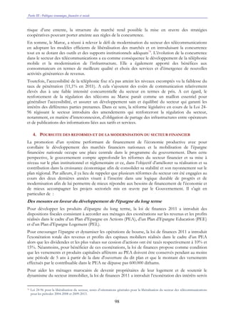 Partie III : Politiques économique, financière et sociale
98
risque d’une entente, la structure du marché rend possible la mise en œuvre des stratégies
coopératives pouvant porter atteinte aux règles de la concurrence.
En somme, le Maroc, a réussi à relever le défi de modernisation du secteur des télécommunications
en adoptant les modèles efficients de libéralisation des marchés et en introduisant la concurrence
tout en se dotant des outils et des supports institutionnels adéquats74
. L’évolution de la concurrence
dans le secteur des télécommunications a eu comme conséquence le développement de la téléphonie
mobile et la modernisation de l’infrastructure. Elle a également apporté des bénéfices aux
consommateurs en termes de meilleure qualité et choix des services et d’émergence de nouvelles
activités génératrices de revenus.
Toutefois, l’accessibilité de la téléphonie fixe n’a pas atteint les niveaux escomptés vu la faiblesse du
taux de pénétration (11,1% en 2011). A cela s’ajoutent des coûts de communication relativement
élevés dus à une faible intensité concurrentielle du secteur en termes de prix. A cet égard, le
renforcement de la régulation des télécoms au Maroc paraît comme un maillon essentiel pour
généraliser l’accessibilité, et assurer un développement sain et équilibré du secteur qui garanti les
intérêts des différentes parties prenantes. Dans ce sens, la réforme législative en cours de la Loi 24-
96 régissant le secteur introduira des amendements qui renforceront la régulation du secteur,
notamment, en matière d’interconnexion, d’obligation de partage des infrastructures entre opérateurs
et de publications des informations liées aux tarifs et services.
4. POURSUITE DES REFORMES ET DE LA MODERNISATION DU SECTEUR FINANCIER
La promotion d’un système performant de financement de l’économie productive avec pour
corollaire le développement des marchés financiers nationaux et la mobilisation de l’épargne
financière nationale occupe une place centrale dans le programme du gouvernement. Dans cette
perspective, le gouvernement compte approfondir les réformes du secteur financier et sa mise à
niveau sur le plan institutionnel et réglementaire et ce, dans l’objectif d’améliorer sa réalisation et sa
contribution dans la croissance économique afin de consolider sa stabilité et son rayonnement sur le
plan régional. Par ailleurs, il ya lieu de rappeler que plusieurs réformes du secteur ont été engagées au
cours des deux dernières années visant à l’inscrire dans une logique durable de progrès et de
modernisation afin de lui permettre de mieux répondre aux besoins de financement de l’économie et
de mieux accompagner les projets sectoriels mis en œuvre par le Gouvernement. Il s’agit en
particulier de :
Des mesures en faveur du développement de l’épargne du long terme
Pour développer les produits d’épargne du long terme, la loi de finances 2011 a introduit des
dispositions fiscales consistant à accorder aux ménages des exonérations sur les revenus et les profits
réalisés dans le cadre d’un Plan d’Epargne en Actions (PEA), d’un Plan d’Epargne Education (PEE)
et d’un Plan d’Epargne Logement (PEL).
Pour encourager l’épargne et dynamiser les opérations de bourse, la loi de finances 2011 a introduit
l’exonération totale des revenus et profits des capitaux mobiliers réalisés dans le cadre d’un PEA
alors que les dividendes et les plus values sur cession d’actions ont été taxés respectivement à 10% et
15%. Néanmoins, pour bénéficier de ces exonérations, la loi de finances propose comme condition
que les versements et produits capitalisés afférents au PEA doivent être conservés pendant au moins
une période de 5 ans à partir de la date d'ouverture du dit plan et que le montant des versements
effectués par le contribuable dans le PEA ne dépasse pas 600.000 dirhams.
Pour aider les ménages marocains de devenir propriétaires de leur logement et de soutenir le
dynamisme du secteur immobilier, la loi de finances 2011 a introduit l’exonération des intérêts servis
74 Loi 24-96 pour la libéralisation du secteur, notes d’orientations générales pour la libéralisation du secteur des télécommunications
pour les périodes 2004-2008 et 2009-2013.
 