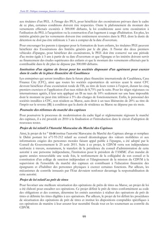Partie III : Politiques économique, financière et sociale
99
aux titulaires d’un PEL. A l'image des PEA, pour bénéficier des exonérations prévues dans le cadre
de ce plan, certaines conditions doivent être respectées. Outre le plafonnement du montant des
versements effectués exonérés à 300.000 dirhams, la loi conditionne aussi cette exonération à
l'utilisation du PEL à l'acquisition ou la construction d'un logement à usage d'habitation. En plus, les
intérêts générés par les versements doivent être entièrement reversées dans le PEL dont la durée de
détention ne doit pas être inférieure à 3 ans à compter de la date d'ouverture.
Pour encourager les parents à épargner pour la formation de leurs enfants, les titulaires PEE peuvent
bénéficier des Exonérations des Intérêts générés par le dit plan. A l'instar des deux premiers
véhicules d'épargne, pour bénéficier des exonérations, le PEE doit être conservé sur une période
d'au moins égale à 5 ans à partir de sa date d'ouverture et que l'épargne et les intérêts doivent servir
au financement des études supérieures des enfants et que le montant des versements effectués par le
contribuable dans le dit plan ne dépasse pas 300.000 dirhams.
Institution d’un régime de faveur pour les sociétés disposant d’un agrément pour exercer
dans le cadre de la place financière de Casablanca
Les entreprises qui seront installées dans la future place financière internationale de Casablanca, Casa
Finance City (CFC), ainsi que toutes les sociétés exportatrices de services ayant le statut CFC
devront bénéficier d’une exonération totale de l’IS, au titre de leurs ventes à l’export, durant les cinq
premiers exercices et l’application d’un taux réduit de 8,75% par la suite. Pour les sièges régionaux ou
internationaux agréés, il leur sera appliqué un IS au taux de 10% seulement sur une base imposable
dont le montant ne peut être inférieur à 5% des charges de fonctionnement. Enfin, le personnel des
sociétés installées à CFC, non résident au Maroc, aura droit à un taux libératoire de 20% au titre de
l’impôt sur le revenu (IR) à condition que la durée de résidence au Maroc ne dépasse pas six mois.
Poursuite des réformes du marché des capitaux
Pour poursuivre le processus de modernisation du cadre légal et réglementaire régissant le marché
des capitaux, il a été procédé en 2010 à la finalisation et l’introduction dans le circuit d’adoption de
nouveaux textes.
Projet de loi relatif à l’Autorité Marocaine du Marché des Capitaux
Ainsi, le projet de loi ° 53-08 institue l’autorité Marocaine du Marché des Capitaux abroge et remplace
le Dahir portant loi n°1-93-212 relatif au conseil déontologique des valeurs mobilières et aux
informations exigées des personnes morales faisant appel public à l’épargne, a été adopté par le
Conseil du Gouvernement le 25 août 2011. Suite à ce projet, le CDVM verra son indépendance
renforcée à travers, notamment, le transfert de la présidence du conseil d’administration de cette
autorité à une personne indépendante, l’institution pour le président de l’AMMC d’un mandat de
quatre années renouvelable une seule fois, le renforcement de la collégialité de son conseil et la
constitution d’un collège de sanction indépendant et l’élargissement de la mission du CDVM à la
supervision de l’ensemble du marché des capitaux en contribuant à l’éducation financière des
épargnants et d’habiliter des personnes physiques à exercer certaines fonctions. Par ailleurs, les
mécanismes de contrôle instaurés par l’Etat devraient renforcer davantage la responsabilisation de
cette autorité.
Projet de loi relatif au prêt de titres
Pour favoriser une meilleure sécurisation des opérations de prêts de titres au Maroc, un projet de loi
a été élaboré pour encadrer ces opérations. Ce projet définit le prêt de titres conformément au code
des obligations et des contrats, détermine les entités autorisées à réaliser des opérations de prêt de
titres et délimite les titres éligibles à ces opérations. Par ailleurs, le projet de loi définit les procédures
de sécurisation des opérations de prêt de titres et institut les dispositions comptables spécifiques à
ces opérations de manière à leur assurer leur neutralité fiscale tout en les soumettant au contrôle du
CDVM.
 