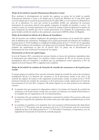 Partie III : Politiques économique, financière et sociale
100
Projet de loi relatif au marché d’instruments financiers à terme
Pour renforcer le développement du marché des capitaux, un projet de loi relatif au marché
d’instruments financiers à terme a été adopté par le Conseil des Ministres du 19 juin 2010, après
avoir été adopté par le conseil du gouvernement du 09 juillet 2009, et a été transmis au Parlement en
vue de sa discussion. Ce texte qui ouvrira la possibilité d'offrir aux opérateurs de nouveaux
instruments de couverture, prévoit trois grandes catégories de familles de produits, à savoir : les
contrats à terme, les contrats optionnels et les contrats de change. Il prévoit également la création de
deux institutions du marché qui sont la société gestionnaire et la chambre de compensation, ainsi
qu'un double contrôle du marché et des opérateurs, exercé par le CDVM et Bank Al-Maghrib.
Projet de loi relatif à la réforme de la Bourse de Casablanca
Afin de favoriser une meilleure implication des principaux intervenants sur le marché des capitaux
dans la définition des orientations stratégiques de la société gestionnaire de la Bourse de Casablanca,
le projet de loi n° 43-09 modifiant et complétant le Dahir portant la loi n° 1-93-211 du 21 septembre
1993 relatif à la Bourse de Casablanca a été adopté par le Conseil des Ministres du juin 2010 et par la
chambre des représentant en date du 18 janvier 2011. Ce projet vise la diversification de
l’actionnariat de cette société par l’ouverture de son capital.
Exonération en faveur du capital risque
La Loi de Finances 2011 a introduit des mesures fiscales en faveur des institutions spécialisées dans
le financement par capital-risque. Ces dernières étaient exonérées de l’IS sur les revenus de leurs
participations dans les entreprises à condition que ces participations soient supérieures à 50% du
capital. La Loi de Finances 2011 a supprimé cette condition.
Projet de loi relatif à la création de l’autorité de contrôle des assurances et de la prévoyance
sociale
Ce projet propose la création d’une autorité autonome chargé du contrôle du secteur des assurances
actuellement dévolu à la direction des assurances et de la prévoyance sociale et du suivi et du
contrôle des régimes de retraite et des organismes de prévoyance sociale. Le projet de loi n° 41-09
instituant l’autorité de contrôle des assurances et de la prévoyance sociale, adopté par le Conseil du
Gouvernement le 25 août 2011, comporte 148 articles répartis sur six titres portant sur les éléments
suivants :
• Le premier titre qui comporte les dispositions relatives à la création de l’autorité de contrôle des
assurances et de la prévoyance sociale, fixe son statut, ses missions, son champ d’intervention et
les modalités de son organisation et de son fonctionnement ;
• Le deuxième titre qui comporte les dispositions concernant la création d’un nouveau cadre pour
l’exercice et la gestion des opérations de retraite autres que celles régies actuellement par un texte
de loi ;
• Le troisième, le quatrième et le cinquième titre sont consacrés à l’harmonisation des dispositions
de la loi n° 17-99 portant code des assurances, de la loi n° 65-00 portant code de la couverture
médicale de base et du dahir portant loi n° 1-73-366 relatif à l’assurance à l’exportation, avec les
impératifs de l’autonomie de l’autorité de contrôle proposée.
 