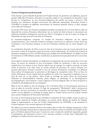 Partie III : Politiques économique, financière et sociale
103
Contrat d’intégration professionnelle
Cette mesure a pour objectifs de promouvoir l’emploi décent, de permettre aux diplômés, ayant de
grandes difficultés d’insertion, d’accéder à un premier emploi et aux entreprises de répondre à leurs
besoins en compétences via une formation-adaptation des profils aux postes à pourvoir. Elle
bénéficie aux chercheurs d’emploi rencontrant des difficultés particulières d’insertion, inscrits à
l’ANAPEC et titulaires de diplômes universitaires de formation générale (licence et plus), quelque
soit la filière de formation.
La mesure CIP assure une formation-intégration pendant une période de 6 à 9 mois dans le cadre du
dispositif des contrats d’insertion, débouchant sur un contrat de droit commun et moyennant une
indemnité forfaitaire d’intégration octroyée par l’Etat à l’entreprise au titre de la prise en charge de
l’indemnité de stage mensuel et des frais de formation.
La formation-intégration comporte un module de formation obligatoire sur les aspects
comportementaux, une éventuelle formation technique assurée par un opérateur externe choisi par
l’entreprise et une formation pratique au sein de l’entreprise encadrée par un tuteur désigné à cet
effet.
La contribution financière de l’Etat couvre les frais de la formation ainsi que la part patronale de la
couverture sociale de la première année du contrat à durée indéterminée. Le montant de la prime de
formation intégration est fixé à 25.000 dirhams par candidat dont 20.000 dirhams est dédiée aux frais
de formation et 5.000 dirhams comme contribution au paiement de la part patronale de la couverture
sociale.
Encourager la création d’entreprises est également au programme des mesures proposées. C’est sans
doute, un moyen de renforcer le tissu économique, d’aider les chômeurs à créer de nouveaux
emplois pour eux-mêmes et pour d’autres (plutôt que de partager les emplois existants), de lutter
contre la pauvreté et de faire sortir un certain nombre de personnes du secteur informel. Les
mesures préconisées devraient accroître le taux de création d’entreprises, contribuer à la diffusion
d’une culture d’entreprenariat et pérenniser et développer les entreprises créées. Pour ce faire, les
efforts d’incitation à l’auto emploi doivent mobiliser les outils et les organismes compétents tout au
long du cycle de vie des projets : phase d’aide au montage du projet, phase de structuration
financière et d’intermédiation bancaire, phase d’appui au démarrage et au développement,
accompagnement « post-création » visant à appuyer le nouveau dirigeant dans ses choix de gestion et
à stimuler le développement de son entreprise.
Dans le but de réduire le taux de chômage à 8% à l’horizon 2016, le Gouvernement préconise la
mise en place de nouvelles mesures. Il s’agit des programmes "Moubadara", dédié à promouvoir
l'emploi au sein des associations de proximité œuvrant dans le champ socio-pédagogique,"Taater"
orienté vers les diplômés au chômage de longue durée et "Istiab" devant servir de système incitatif
pour assurer l'intégration de l'économie informelle.
En outre, le Gouvernement prévoit de redoubler le rendement de l'auto-emploi, mettre en place un
observatoire national de l'emploi, développer un système précis d'étude du marché de l'emploi,
élargir la représentativité au sein du Conseil d'administration de l'ANAPEC et de dynamiser le
Conseil supérieur et les conseils régionaux de l'emploi.
Par ailleurs, les mesures précitées doivent être établies dans le cadre d’un dialogue permanent et d’un
processus d’échange institutionnel et interactif entre l’échelon central, le ministère de l’Emploi, d’une
part, et l’échelon régional d’autre part. Ce processus tient compte des spécificités régionales, garantit
la participation des partenaires sociaux et des autorités centrales et locales dans l’élaboration des
politiques, et facilite ainsi leur mise en œuvre.
 
