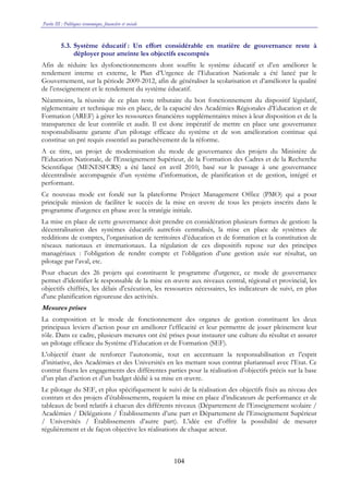 Partie III : Politiques économique, financière et sociale
104
5.3. Système éducatif : Un effort considérable en matière de gouvernance reste à
déployer pour atteinte les objectifs escomptés
Afin de réduire les dysfonctionnements dont souffre le système éducatif et d’en améliorer le
rendement interne et externe, le Plan d’Urgence de l’Education Nationale a été lancé par le
Gouvernement, sur la période 2009-2012, afin de généraliser la scolarisation et d’améliorer la qualité
de l’enseignement et le rendement du système éducatif.
Néanmoins, la réussite de ce plan reste tributaire du bon fonctionnement du dispositif législatif,
réglementaire et technique mis en place, de la capacité des Académies Régionales d’Education et de
Formation (AREF) à gérer les ressources financières supplémentaires mises à leur disposition et de la
transparence de leur contrôle et audit. Il est donc impératif de mettre en place une gouvernance
responsabilisante garante d’un pilotage efficace du système et de son amélioration continue qui
constitue un pré requis essentiel au parachèvement de la réforme.
A ce titre, un projet de modernisation du mode de gouvernance des projets du Ministère de
l'Education Nationale, de l'Enseignement Supérieur, de la Formation des Cadres et de la Recherche
Scientifique (MENESFCRS) a été lancé en avril 2010, basé sur le passage à une gouvernance
décentralisée accompagnée d’un système d’information, de planification et de gestion, intégré et
performant.
Ce nouveau mode est fondé sur la plateforme Project Management Office (PMO) qui a pour
principale mission de faciliter le succès de la mise en œuvre de tous les projets inscrits dans le
programme d'urgence en phase avec la stratégie initiale.
La mise en place de cette gouvernance doit prendre en considération plusieurs formes de gestion: la
décentralisation des systèmes éducatifs autrefois centralisés, la mise en place de systèmes de
redditions de comptes, l’organisation de territoires d’éducation et de formation et la constitution de
réseaux nationaux et internationaux. La régulation de ces dispositifs repose sur des principes
managériaux : l’obligation de rendre compte et l’obligation d’une gestion axée sur résultat, un
pilotage par l’aval, etc.
Pour chacun des 26 projets qui constituent le programme d'urgence, ce mode de gouvernance
permet d’identifier le responsable de la mise en œuvre aux niveaux central, régional et provincial, les
objectifs chiffrés, les délais d'exécution, les ressources nécessaires, les indicateurs de suivi, en plus
d'une planification rigoureuse des activités.
Mesures prises
La composition et le mode de fonctionnement des organes de gestion constituent les deux
principaux leviers d’action pour en améliorer l’efficacité et leur permettre de jouer pleinement leur
rôle. Dans ce cadre, plusieurs mesures ont été prises pour instaurer une culture du résultat et assurer
un pilotage efficace du Système d’Education et de Formation (SEF).
L’objectif étant de renforcer l’autonomie, tout en accentuant la responsabilisation et l’esprit
d’initiative, des Académies et des Universités en les mettant sous contrat pluriannuel avec l’Etat. Ce
contrat fixera les engagements des différentes parties pour la réalisation d’objectifs précis sur la base
d’un plan d’action et d’un budget dédié à sa mise en œuvre.
Le pilotage du SEF, et plus spécifiquement le suivi de la réalisation des objectifs fixés au niveau des
contrats et des projets d’établissements, requiert la mise en place d’indicateurs de performance et de
tableaux de bord relatifs à chacun des différents niveaux (Département de l’Enseignement scolaire /
Académies / Délégations / Établissements d’une part et Département de l’Enseignement Supérieur
/ Universités / Établissements d’autre part). L’idée est d’offrir la possibilité de mesurer
régulièrement et de façon objective les réalisations de chaque acteur.
 