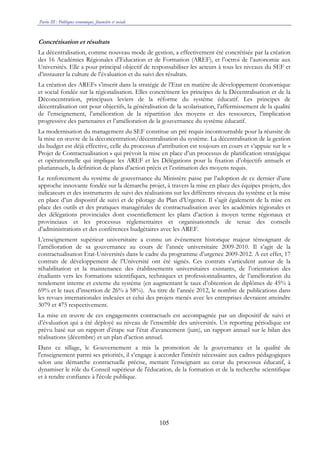Partie III : Politiques économique, financière et sociale
105
Concrétisation et résultats
La décentralisation, comme nouveau mode de gestion, a effectivement été concrétisée par la création
des 16 Académies Régionales d’Education et de Formation (AREF), et l’octroi de l’autonomie aux
Universités. Elle a pour principal objectif de responsabiliser les acteurs à tous les niveaux du SEF et
d’instaurer la culture de l’évaluation et du suivi des résultats.
La création des AREFs s’inscrit dans la stratégie de l’Etat en matière de développement économique
et social fondée sur la régionalisation. Elles concrétisent les principes de la Décentralisation et de la
Déconcentration, principaux leviers de la réforme du système éducatif. Les principes de
décentralisation ont pour objectifs, la généralisation de la scolarisation, l’affermissement de la qualité
de l’enseignement, l’amélioration de la répartition des moyens et des ressources, l’implication
progressive des partenaires et l’amélioration de la gouvernance du système éducatif.
La modernisation du management du SEF constitue un pré requis incontournable pour la réussite de
la mise en œuvre de la déconcentration/décentralisation du système. La décentralisation de la gestion
du budget est déjà effective, celle du processus d’attribution est toujours en cours et s’appuie sur le «
Projet de Contractualisation » qui prévoit la mise en place d’un processus de planification stratégique
et opérationnelle qui implique les AREF et les Délégations pour la fixation d’objectifs annuels et
pluriannuels, la définition de plans d’action précis et l’estimation des moyens requis.
Le renforcement du système de gouvernance du Ministère passe par l’adoption de ce dernier d’une
approche innovante fondée sur la démarche projet, à travers la mise en place des équipes projets, des
indicateurs et des instruments de suivi des réalisations sur les différents niveaux du système et la mise
en place d’un dispositif de suivi et de pilotage du Plan d’Urgence. Il s’agit également de la mise en
place des outils et des pratiques managériales de contractualisation avec les académies régionales et
des délégations provinciales dont essentiellement les plans d’action à moyen terme régionaux et
provinciaux et les processus réglementaires et organisationnels de tenue des conseils
d’administrations et des conférences budgétaires avec les AREF.
L’enseignement supérieur universitaire a connu un événement historique majeur témoignant de
l’amélioration de sa gouvernance au cours de l’année universitaire 2009-2010. Il s’agit de la
contractualisation Etat-Universités dans le cadre du programme d’urgence 2009-2012. A cet effet, 17
contrats de développement de l’Université ont été signés. Ces contrats s’articulent autour de la
réhabilitation et la maintenance des établissements universitaires existants, de l’orientation des
étudiants vers les formations scientifiques, techniques et professionnalisantes, de l’amélioration du
rendement interne et externe du système (en augmentant le taux d’obtention de diplômes de 45% à
69% et le taux d’insertion de 26% à 58%). Au titre de l’année 2012, le nombre de publications dans
les revues internationales indexées et celui des projets menés avec les entreprises devraient atteindre
3079 et 475 respectivement.
La mise en œuvre de ces engagements contractuels est accompagnée par un dispositif de suivi et
d’évaluation qui a été déployé au niveau de l’ensemble des universités. Un reporting périodique est
prévu basé sur un rapport d’étape sur l’état d’avancement (juin), un rapport annuel sur le bilan des
réalisations (décembre) et un plan d’action annuel.
Dans ce sillage, le Gouvernement a mis la promotion de la gouvernance et la qualité de
l'enseignement parmi ses priorités, il s’engage à accorder l'intérêt nécessaire aux cadres pédagogiques
selon une démarche contractuelle précise, mettant l'enseignant au cœur du processus éducatif, à
dynamiser le rôle du Conseil supérieur de l'éducation, de la formation et de la recherche scientifique
et à rendre confiance à l'école publique.
 