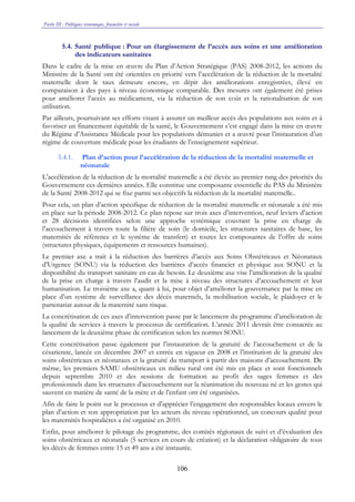 Partie III : Politiques économique, financière et sociale
106
5.4. Santé publique : Pour un élargissement de l’accès aux soins et une amélioration
des indicateurs sanitaires
Dans le cadre de la mise en œuvre du Plan d’Action Stratégique (PAS) 2008-2012, les actions du
Ministère de la Santé ont été orientées en priorité vers l’accélération de la réduction de la mortalité
maternelle dont le taux demeure encore, en dépit des améliorations enregistrées, élevé en
comparaison à des pays à niveau économique comparable. Des mesures ont également été prises
pour améliorer l’accès au médicament, via la réduction de son coût et la rationalisation de son
utilisation.
Par ailleurs, poursuivant ses efforts visant à assurer un meilleur accès des populations aux soins et à
favoriser un financement équitable de la santé, le Gouvernement s’est engagé dans la mise en œuvre
du Régime d’Assistance Médicale pour les populations démunies et a œuvré pour l’instauration d’un
régime de couverture médicale pour les étudiants de l’enseignement supérieur.
5.4.1. Plan d’action pour l’accélération de la réduction de la mortalité maternelle et
néonatale
L’accélération de la réduction de la mortalité maternelle a été élevée au premier rang des priorités du
Gouvernement ces dernières années. Elle constitue une composante essentielle du PAS du Ministère
de la Santé 2008-2012 qui se fixe parmi ses objectifs la réduction de la mortalité maternelle..
Pour cela, un plan d’action spécifique de réduction de la mortalité maternelle et néonatale a été mis
en place sur la période 2008-2012. Ce plan repose sur trois axes d’intervention, neuf leviers d’action
et 28 décisions identifiées selon une approche systémique couvrant la prise en charge de
l’accouchement à travers toute la filière de soin (le domicile, les structures sanitaires de base, les
maternités de référence et le système de transfert) et toutes les composantes de l’offre de soins
(structures physiques, équipements et ressources humaines).
Le premier axe a trait à la réduction des barrières d’accès aux Soins Obstétricaux et Néonataux
d’Urgence (SONU) via la réduction des barrières d’accès financier et physique aux SONU et la
disponibilité du transport sanitaire en cas de besoin. Le deuxième axe vise l’amélioration de la qualité
de la prise en charge à travers l’audit et la mise à niveau des structures d’accouchement et leur
humanisation. Le troisième axe a, quant à lui, pour objet d’améliorer la gouvernance par la mise en
place d’un système de surveillance des décès maternels, la mobilisation sociale, le plaidoyer et le
partenariat autour de la maternité sans risque.
La concrétisation de ces axes d’intervention passe par le lancement du programme d’amélioration de
la qualité de services à travers le processus de certification. L’année 2011 devrait être consacrée au
lancement de la deuxième phase de certification selon les normes SONU.
Cette concrétisation passe également par l’instauration de la gratuité de l’accouchement et de la
césarienne, lancée en décembre 2007 et entrée en vigueur en 2008 et l’institution de la gratuité des
soins obstétricaux et néonataux et la gratuité du transport à partir des maisons d’accouchement. De
même, les premiers SAMU obstétricaux en milieu rural ont été mis en place et sont fonctionnels
depuis septembre 2010 et des sessions de formation au profit des sages femmes et des
professionnels dans les structures d’accouchement sur la réanimation du nouveau né et les gestes qui
sauvent en matière de santé de la mère et de l’enfant ont été organisées.
Afin de faire le point sur le processus et d’apprécier l’engagement des responsables locaux envers le
plan d’action et son appropriation par les acteurs du niveau opérationnel, un concours qualité pour
les maternités hospitalières a été organisé en 2010.
Enfin, pour améliorer le pilotage du programme, des comités régionaux de suivi et d’évaluation des
soins obstétricaux et néonatals (5 services en cours de création) et la déclaration obligatoire de tous
les décès de femmes entre 15 et 49 ans a été instaurée.
 
