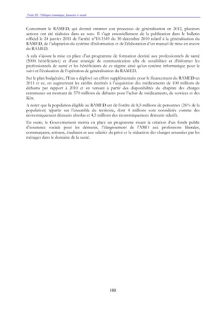 Partie III : Politiques économique, financière et sociale
108
Concernant le RAMED, qui devrait entamer son processus de généralisation en 2012, plusieurs
actions ont été réalisées dans ce sens. Il s’agit essentiellement de la publication dans le bulletin
officiel le 24 janvier 2011 de l’arrêté n°10-3349 du 30 décembre 2010 relatif à la généralisation du
RAMED, de l’adaptation du système d’information et de l’élaboration d’un manuel de mise en œuvre
du RAMED.
A cela s’ajoute la mise en place d’un programme de formation destiné aux professionnels de santé
(5000 bénéficiaires) et d’une stratégie de communication afin de sensibiliser et d’informer les
professionnels de santé et les bénéficiaires de ce régime ainsi qu’un système informatique pour le
suivi et l’évaluation de l’opération de généralisation du RAMED.
Sur le plan budgétaire, l’Etat a déployé un effort supplémentaire pour le financement du RAMED en
2011 et ce, en augmentant les crédits destinés à l’acquisition des médicaments de 100 millions de
dirhams par rapport à 2010 et en versant à partir des disponibilités du chapitre des charges
communes un montant de 570 millions de dirhams pour l’achat de médicaments, de services et des
Kits.
A noter que la population éligible au RAMED est de l’ordre de 8,5 millions de personnes (26% de la
population) répartis sur l’ensemble du territoire, dont 4 millions sont considérés comme des
économiquement démunis absolus et 4,5 millions des économiquement démunis relatifs.
En outre, le Gouvernement mettra en place un programme visant la création d’un fonds public
d'assurance sociale pour les démunis, l’élargissement de l'AMO aux professions libérales,
commerçants, artisans, étudiants et aux salariés du privé et la réduction des charges assumées par les
ménages dans le domaine de la santé.
 