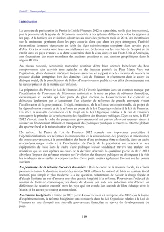 Partie IV : Finances publiques
110
Introduction
Le contexte de préparation du Projet de Loi de Finances 2012 se caractérise, sur le plan international,
par la poursuite de la reprise de l’économie mondiale à des rythmes différenciés selon les régions et
les pays. A la lumière des évolutions observées au cours des premiers mois de 2011, des incertitudes
sur la croissance persistent dans les pays avancés alors que dans les pays émergents, l’activité
économique demeure vigoureuse en dépit du léger ralentissement enregistré dans certains pays
d’Asie. Ces incertitudes sont liées essentiellement aux évolutions sur les marchés de l’emploi et du
crédit dans les pays avancés, à la dette souveraine dans la zone euro et aux Etats-Unis d’Amérique,
aux fluctuations des cours mondiaux des matières premières et aux tensions géopolitiques dans la
région MENA.
Au niveau national, l’économie marocaine continue d’être bien orientée bénéficiant du bon
comportement des activités non agricoles et des impacts positifs du Plan Maroc Vert sur
l’agriculture, d’une demande intérieure toujours soutenue en rapport avec les mesures de soutien du
pouvoir d’achat entreprises lors des dernières Lois de Finances et récemment dans le cadre du
dialogue social, de la consolidation de l’effort d’investissement public et son effet d’entraînement sur
le secteur privé et de la maîtrise de l’inflation.
La préparation du Projet de Loi de Finances 2012 s’inscrit également dans un contexte marqué par
l’accélération de l’ouverture de l’économie nationale et la mise en place de réformes financières,
économiques et sociales qui font partie du plan d’action du Gouvernement. Ce contexte se
démarque également par le lancement d’un chantier de réformes de grande envergure visant
l’amélioration de la gouvernance. Il s’agit, notamment, de la réforme constitutionnelle, du projet de
la régionalisation avancée et de la réforme en cours de la Loi Organique relative à la Loi de Finances.
En effet, la nouvelle constitution et le Projet de la Loi Organique relative à la Loi de Finances
consacrent le principe de la préservation des équilibres des finances publiques. Dans ce sens, le PLF
2012 s’inscrit dans le cadre du programme gouvernemental qui prévoit plusieurs mesures visant à
assurer un financement efficient et transparent des politiques publiques à travers la réforme globale
du système fiscal et la rationalisation des dépenses.
De même, le Projet de Loi de Finances 2012 accorde une importance particulière à
l’opérationnalisation des réformes institutionnelles et la consolidation des principes et mécanismes
de bonne gouvernance, à la consolidation des bases d’une croissance forte et durable, dans un cadre
macro-économique stable et à l’amélioration de l’accès de la population aux services et aux
équipements de base dans le cadre d’une politique sociale solidaire.A travers une analyse des
mutations qui se sont opérées au cours de la dernière décennie, la quatrième partie du REF 2012
abordera l’impact des réformes menées sur l’évolution des finances publiques en distinguant à la fois
les tendances structurelles et conjoncturelles. Cette partie mettra également l’accent sur les points
suivants :
La poursuite de la réforme fiscale et douanière : Dans le cadre de la réforme fiscale, les efforts
poursuivis durant la deuxième moitié des années 2000 reflètent la volonté de bâtir un système fiscal
incitatif, plus simple et plus moderne. Il a été question, notamment, de baisser la charge fiscale et
d’élargir l’assiette en vue d’assurer une plus grande longévité à la réforme. Poursuivant l’objectif de
soutien de l’activité économique, les droits de douane ont subi une réduction afin d’éviter un
différentiel de taxation excessif entre les pays qui ont conclu des accords de libre échange avec le
Maroc et les autres partenaires commerciaux.
La réforme budgétaire : Initiée en 2001 par le Gouvernement et entreprise dès 2002 sous la forme
d’expérimentations, la réforme budgétaire sera consacrée dans la Loi Organique relative à la Loi de
Finances en vue d’asseoir une nouvelle gouvernance financière au service du développement du
pays.
 