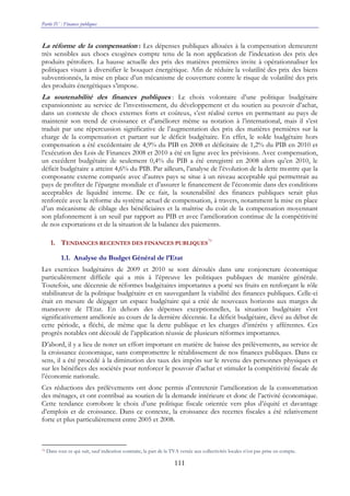 Partie IV : Finances publiques
111
La réforme de la compensation : Les dépenses publiques allouées à la compensation demeurent
très sensibles aux chocs exogènes compte tenu de la non application de l’indexation des prix des
produits pétroliers. La hausse actuelle des prix des matières premières invite à opérationnaliser les
politiques visant à diversifier le bouquet énergétique. Afin de réduire la volatilité des prix des biens
subventionnés, la mise en place d’un mécanisme de couverture contre le risque de volatilité des prix
des produits énergétiques s’impose.
La soutenabilité des finances publiques : Le choix volontaire d’une politique budgétaire
expansionniste au service de l’investissement, du développement et du soutien au pouvoir d’achat,
dans un contexte de chocs externes forts et coûteux, s’est réalisé certes en permettant au pays de
maintenir son trend de croissance et d’améliorer même sa notation à l’international, mais il s’est
traduit par une répercussion significative de l’augmentation des prix des matières premières sur la
charge de la compensation et partant sur le déficit budgétaire. En effet, le solde budgétaire hors
compensation a été excédentaire de 4,9% du PIB en 2008 et déficitaire de 1,2% du PIB en 2010 et
l’exécution des Lois de Finances 2008 et 2010 a été en ligne avec les prévisions. Avec compensation,
un excédent budgétaire de seulement 0,4% du PIB a été enregistré en 2008 alors qu’en 2010, le
déficit budgétaire a atteint 4,6% du PIB. Par ailleurs, l’analyse de l’évolution de la dette montre que la
composante externe comparée avec d’autres pays se situe à un niveau acceptable qui permettrait au
pays de profiter de l’épargne mondiale et d’assurer le financement de l’économie dans des conditions
acceptables de liquidité interne. De ce fait, la soutenabilité des finances publiques serait plus
renforcée avec la réforme du système actuel de compensation, à travers, notamment la mise en place
d’un mécanisme de ciblage des bénéficiaires et la maîtrise du coût de la compensation moyennant
son plafonnement à un seuil par rapport au PIB et avec l’amélioration continue de la compétitivité
de nos exportations et de la situation de la balance des paiements.
1. TENDANCES RECENTES DES FINANCES PUBLIQUES
79
1.1. Analyse du Budget Général de l’Etat
Les exercices budgétaires de 2009 et 2010 se sont déroulés dans une conjoncture économique
particulièrement difficile qui a mis à l’épreuve les politiques publiques de manière générale.
Toutefois, une décennie de réformes budgétaires importantes a porté ses fruits en renforçant le rôle
stabilisateur de la politique budgétaire et en sauvegardant la viabilité des finances publiques. Celle-ci
était en mesure de dégager un espace budgétaire qui a créé de nouveaux horizons aux marges de
manœuvre de l’Etat. En dehors des dépenses exceptionnelles, la situation budgétaire s’est
significativement améliorée au cours de la dernière décennie. Le déficit budgétaire, élevé au début de
cette période, a fléchi, de même que la dette publique et les charges d’intérêts y afférentes. Ces
progrès notables ont découlé de l’application réussie de plusieurs réformes importantes.
D’abord, il y a lieu de noter un effort important en matière de baisse des prélèvements, au service de
la croissance économique, sans compromettre le rétablissement de nos finances publiques. Dans ce
sens, il a été procédé à la diminution des taux des impôts sur le revenu des personnes physiques et
sur les bénéfices des sociétés pour renforcer le pouvoir d’achat et stimuler la compétitivité fiscale de
l’économie nationale.
Ces réductions des prélèvements ont donc permis d’entretenir l’amélioration de la consommation
des ménages, et ont contribué au soutien de la demande intérieure et donc de l’activité économique.
Cette tendance corrobore le choix d’une politique fiscale orientée vers plus d’équité et davantage
d’emplois et de croissance. Dans ce contexte, la croissance des recettes fiscales a été relativement
forte et plus particulièrement entre 2005 et 2008.
79 Dans tout ce qui suit, sauf indication contraire, la part de la TVA versée aux collectivités locales n’est pas prise en compte.
 