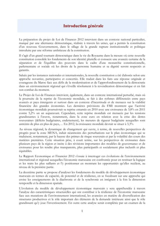 1
Introduction générale
La préparation du projet de Loi de Finances 2012 intervient dans un contexte national particulier,
marqué par une alternance démocratique, réalisée à travers les urnes, qui a permis la constitution
d’un nouveau Gouvernement, dans le sillage de la grande rupture institutionnelle et politique
introduite par une réforme ambitieuse de la constitution.
Il s’agit d’un grand tournant démocratique dans la vie du Royaume dans la mesure où cette nouvelle
constitution consolide les fondements de son identité plurielle et consacre une avancée certaine de la
séparation et de l'équilibre des pouvoirs dans le cadre d'une monarchie constitutionnelle,
parlementaire et sociale où les droits de la personne humaine et sa dignité seront respectés et
garantis.
Saluée par les instances nationales et internationales, la nouvelle constitution a été élaborée selon une
approche novatrice, participative et concertée. Elle traduit dans les faits une réponse originale et
courageuse du Maroc face aux défis de la modernisation et de l’approfondissement de la démocratie
dans un environnement régional qui s’éveille résolument à la revendication démocratique et en fait
son combat du moment.
Le Projet de Loi de Finances intervient, également, dans un contexte international perturbé, mais où
la poursuite de la reprise de l’économie mondiale, se fait à des rythmes différenciés entre pays
avancés et pays émergents et surtout dans un contexte d’incertitude et de menaces sur la viabilité
financière des grandes économies. Les dernières prévisions du FMI montrent que l’activité
économique mondiale poursuivrait sa reprise entamée en 2010 avec une croissance de 3,8% en 2011
contre 5,2% un an auparavant. Cependant, cette reprise mondiale est menacée par les tensions
grandissantes à l’œuvre, notamment, dans la zone euro en relation avec la crise des dettes
souveraines (déficits budgétaires, endettement), les mesures de rigueur budgétaire auxquelles sont
astreints de plus en plus de pays,… En 2012, la croissance mondiale devrait se situer à 3,3%
Au niveau régional, la dynamique de changement qui ouvre, à terme, de nouvelles perspectives de
progrès pour la zone MENA, induit néanmoins des perturbations sur le plan économique qui se
traduisent, notamment, par la hausse des primes de risque souverain et par la volatilité des cours des
matières premières. Cette situation pèse, à court terme, sur les perspectives de croissance dans
plusieurs pays de la région et incite à des révisions importantes des modèles de gouvernance et de
croissance pour les rendre plus transparents, plus participatifs et socialement plus inclusifs et plus
équitables.
Le Rapport Economique et Financier 2012 s’essaie à interroger ces évolutions de l’environnement
international et régional auxquelles l’économie marocaine est confrontée pour en restituer la logique
et les traits les plus saillants et l’y positionner en montrant les opportunités qu’elles recèlent, au
niveau de la première partie.
La deuxième partie se propose d’analyser les fondements du modèle de développement économique
marocain en termes de capacité, de potentiel et de résilience, en se focalisant sur une approche qui
croise les enseignements de la diachronie et de la synchronie en intégrant à la fois la dimension
temporelle et la dimension spatiale.
L’évolution du modèle de développement économique marocain y sera appréhendée à travers
l’analyse des caractéristiques structurelles qui ont contribué à la résilience de l'économie marocaine
face aux mutations de l’environnement international, les avancées en matière de diversification des
structures productives et le rôle important des éléments de la demande intérieure ainsi que le rôle
grandissant qu’y joue l’investissement. En outre cette analyse serait complétée par un examen de la
 