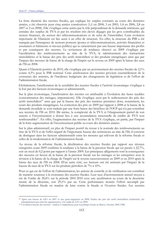Partie IV : Finances publiques
113
La forte élasticité des recettes fiscales, qui explique les surplus constatés au cours des dernières
années, a été observée pour cinq années consécutives (1,1 en 2004, 3 en 2005, 1,4 en 2006, 2,8 en
2007 et 2 en 2008). Elle s’explique entre autres par le rôle prépondérant de la demande intérieure, qui
entraîne des surplus de TVA et par les résultats très élevés dégagés par les gros contribuables du
secteur financier, du secteur des télécommunications et de celui de l’immobilier. Cette évolution
importante de l’élasticité est liée aussi à un effet de structure. En effet, la structure du PIB a été
marquée par l’émergence de secteurs porteurs (postes et télécommunications, activités financières et
assurances et bâtiments et travaux publics) qui se caractérisent par une hausse importante des profits
et par conséquent des recettes. Le revirement de tendance observé en 2009 s’explique par
l’accélération des remboursements au titre de la TVA, le ralentissement des transactions
immobilières et la baisse des prix des actifs immobiliers et des produits énergétiques ainsi que par
l’impact des mesures de baisse de la charge de l’impôt sur le revenu en 2009 après la baisse des taux
de l’IS en 2008.
Quant à l’élasticité positive de 2010, elle s’explique par un accroissement des recettes fiscales de 2,1%
contre 4,3% pour le PIB nominal. Cette amélioration des recettes provient essentiellement de la
croissance des assiettes, de l’incidence budgétaire des changements de législation et de l’effort de
l’administration fiscale.
Globalement, l’amélioration de la sensibilité des recettes fiscales à l’activité économique s’explique à
la fois par des facteurs économiques et administratifs.
Sur le plan économique, l’amélioration des recettes est attribuable à l’évolution des bases taxables
(consommation des ménages, importations). Elle s’explique aussi par le redressement des prix des
actifs immobiliers80
ainsi que par la hausse des prix des matières premières dont, notamment, les
cours des produits énergétiques. La correction des prix en 2009 par rapport à 2008 et la baisse de la
demande mondiale se sont traduits par une forte baisse des bénéfices de l’OCP qui n’a pas contribué
aux recettes de l’IS en 2010. De même, la complexité de la TVA et l’élargissement partiel de son
assiette à l’investissement a donné lieu à une accumulation structurelle de crédits de TVA non
remboursables81
. En effet, l’augmentation des recettes de la TVA s’explique, en partie, par l’impact
de la forte augmentation de l’investissement public au cours des dernières années.
Sur le plan administratif, en plus de l’impact positif du retour à la normale des remboursements au
titre de la TVA et de l’effet négatif de l’importante hausse des restitutions au titre de l’IS, il convient
de distinguer dans les facteurs administratifs entre les mesures qui relèvent de la réforme fiscale et
celles de la modernisation de l’administration fiscale.
Au niveau de la réforme fiscale, la décélération des recettes fiscales par rapport aux niveaux
enregistrés avant 2009 confirme la tendance à la baisse de la pression fiscale qui est passée à 22,7%,
soit un recul de 0,2 point par rapport à l’année 2009. Les principaux allégements sont la conséquence
des mesures en faveur de la baisse de la pression fiscale sur les ménages et les entreprises avec la
révision à la baisse de la charge de l’impôt sur le revenu successivement en 2009 et en 2010 après la
baisse des taux de l’IS en 2008. D’un autre côté, ces facteurs ont été atténués par l’impact de la
hausse du taux de la TVA sur les produits pétroliers de 7% à 10%.
Pour ce qui est de l’effort de l’administration, les actions de contrôle et de vérification ont contribué
de manière soutenue à la croissance des recettes fiscales. Leur taux d’accroissement annuel moyen a
été de l’ordre de 20,6% sur la période 2001-2010 avec une accélération au cours de la deuxième
moitié de la décennie, soit 29,1% par an. Cette performance montre l’effort accompli par
l’administration fiscale en matière de lutte contre la fraude et l’évasion fiscales. Les recettes
80 Après une hausse de 4,8% en 2007 et une quasi-stagnation en 2008, l’indice des prix des actifs immobiliers résidentiels, tiré
principalement par celui des appartements, s’est replié de 2,2% en 2009.
81 L’évolution récente des recettes : Analyse et implications pour la politique fiscale au Maroc, Octobre 2009, FMI.
 