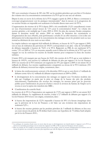 Partie IV : Finances publiques
118
TIC sont constituées à hauteur de 58% des TIC sur les produits pétroliers qui sont liées à l’évolution
des volumes mis à la consommation contrairement à la TVA qui est une taxe ad valorem.
Depuis la mise en œuvre de la réforme de la TVA engagée à partir de 2005, le Maroc a commencé à
converger progressivement vers les pratiques internationales82
dans la mesure où la progression de
ses recettes fiscales est imputable non seulement à la fiscalité directe mais aussi à la TVA.
L’augmentation des recettes de la TVA depuis 2005 a été considérable (15,2% annuellement) contre
un taux d’accroissement annuel moyen de 7,1% pour la consommation finale83
. Le volume des
recettes générées a été multiplié par 2 entre 2005 et 2010. En plus des mesures fiscales entreprises
durant la deuxième moitié des années 2000 en matière de limitation des exonérations et
d’augmentation des taux effectifs, cette performance a résulté d’« un effet structure » c’est-à-dire une
déformation de la décomposition de la consommation des ménages envers les produits taxés au taux
normal au détriment de ceux taxés au taux réduit.
Les impôts indirects ont rapporté 66,8 milliards de dirhams, en hausse de 14,7% par rapport à 2009,
soit un taux de réalisation des prévisions de 109,5% correspondant à une plus- value de 5,8 milliards
de dirhams imputable à hauteur de 70,6% à la TVA. Rapportés au PIB, ils ont représenté 8,7%
contre 7,9% en 2009 et 7,3% en moyenne annuelle avant le début de la réforme de la TVA qui a été
engagée en vue de renforcer les recettes de fiscalité internes pour compenser la chute des recettes
tarifaires.
L’année 2010 a été marquée par une hausse de 18,4% des recettes de la TVA qui se sont réalisées à
hauteur de 109,9%, soit environ 4,1 milliards de dirhams de plus par rapport à la Loi de Finances
2010. Les recettes de la TVA intérieure ont augmenté de 19% par rapport à 2009 et ont atteint 18,7,4
milliards de dirhams. Les recettes supplémentaires enregistrées au niveau de la TVA intérieure (351
millions de dirhams) trouvent leur origine, notamment, dans :
• la baisse des remboursements octroyés à fin décembre 2010 et qui se sont élevés à 3 milliards de
dirhams contre 4,8 et 4,1 milliards de dirhams respectivement en 2009 et 2008 ;
• le développement de la consommation des ménages en rapport avec l’évolution modérée des
prix qui s’explique en partie par la prise en charge de la hausse des prix des produits
subventionnés, l’amélioration des revenus des ménages, les mesures prises par les pouvoirs
publics pour l’amélioration du pouvoir d’achat à travers la révision du barème de l’impôt sur le
revenu et avec la reprise des transferts des MRE ;
• L’amélioration du contrôle fiscal.
Les recettes de la TVA à l’importation ont augmenté de 17,9% par rapport à 2009 et ont atteint 26,9
milliards de dirhams. Le supplément de recettes, évalué à 3,7 milliards de dirhams par rapport à la
Loi de Finances 2010 trouve son origine, notamment, dans :
• la hausse des importations de 12,5% imputable à hauteur de 50% à la facture énergétique alors
que la prévision de la Loi de Finances a été bâtie sur une évolution des importations de
seulement 9,2% ;
• la hausse des recettes générées par les produits pétroliers de 3 milliards de dirhams en lien avec
un cours moyen du pétrole de 80 dollars/baril contre une hypothèse de 75 dollars/baril adoptée
par la Loi de Finances 2010 ;
82 Les politiques de transition fiscale mises en œuvre dans les pays en développement ont cherché plutôt à s’appuyer sur la TVA en
raison de sa neutralité économique tout en évitant de s’appuyer sur l’IR ou l’IS en raison de l’étroitesse de leurs assiettes.
83 Dans un système de TVA simple et universel caractérisé par un taux unique, seules les mesures d’élargissement de l’assiette sont en
mesure de générer une croissance des recettes plus importante que celle des dépenses de consommation finale.
 