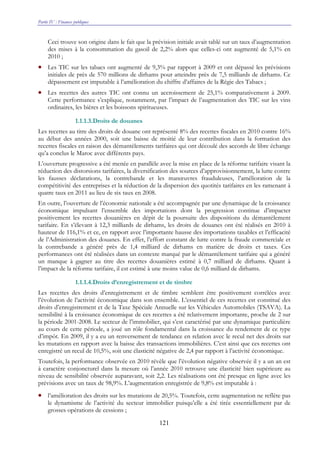 Partie IV : Finances publiques
121
Ceci trouve son origine dans le fait que la prévision initiale avait tablé sur un taux d’augmentation
des mises à la consommation du gasoil de 2,2% alors que celles-ci ont augmenté de 5,1% en
2010 ;
• Les TIC sur les tabacs ont augmenté de 9,3% par rapport à 2009 et ont dépassé les prévisions
initiales de près de 570 millions de dirhams pour atteindre près de 7,5 milliards de dirhams. Ce
dépassement est imputable à l’amélioration du chiffre d’affaires de la Régie des Tabacs ;
• Les recettes des autres TIC ont connu un accroissement de 25,1% comparativement à 2009.
Cette performance s’explique, notamment, par l’impact de l’augmentation des TIC sur les vins
ordinaires, les bières et les boissons spiritueuses.
1.1.1.3.Droits de douanes
Les recettes au titre des droits de douane ont représenté 8% des recettes fiscales en 2010 contre 16%
au début des années 2000, soit une baisse de moitié de leur contribution dans la formation des
recettes fiscales en raison des démantèlements tarifaires qui ont découlé des accords de libre échange
qu’a conclus le Maroc avec différents pays.
L’ouverture progressive a été menée en parallèle avec la mise en place de la réforme tarifaire visant la
réduction des distorsions tarifaires, la diversification des sources d’approvisionnement, la lutte contre
les fausses déclarations, la contrebande et les manœuvres frauduleuses, l’amélioration de la
compétitivité des entreprises et la réduction de la dispersion des quotités tarifaires en les ramenant à
quatre taux en 2011 au lieu de six taux en 2008.
En outre, l’ouverture de l’économie nationale a été accompagnée par une dynamique de la croissance
économique impulsant l’ensemble des importations dont la progression continue d’impacter
positivement les recettes douanières en dépit de la poursuite des dispositions du démantèlement
tarifaire. En s’élevant à 12,3 milliards de dirhams, les droits de douanes ont été réalisés en 2010 à
hauteur de 116,1% et ce, en rapport avec l’importante hausse des importations taxables et l’efficacité
de l’Administration des douanes. En effet, l’effort constant de lutte contre la fraude commerciale et
la contrebande a généré près de 1,4 milliard de dirhams en matière de droits et taxes. Ces
performances ont été réalisées dans un contexte marqué par le démantèlement tarifaire qui a généré
un manque à gagner au titre des recettes douanières estimé à 0,7 milliard de dirhams. Quant à
l’impact de la réforme tarifaire, il est estimé à une moins value de 0,6 milliard de dirhams.
1.1.1.4.Droits d’enregistrement et de timbre
Les recettes des droits d’enregistrement et de timbre semblent être positivement corrélées avec
l’évolution de l’activité économique dans son ensemble. L’essentiel de ces recettes est constitué des
droits d’enregistrement et de la Taxe Spéciale Annuelle sur les Véhicules Automobiles (TSAVA). La
sensibilité à la croissance économique de ces recettes a été relativement importante, proche de 2 sur
la période 2001-2008. Le secteur de l’immobilier, qui s’est caractérisé par une dynamique particulière
au cours de cette période, a joué un rôle fondamental dans la croissance du rendement de ce type
d’impôt. En 2009, il y a eu un renversement de tendance en relation avec le recul net des droits sur
les mutations en rapport avec la baisse des transactions immobilières. C’est ainsi que ces recettes ont
enregistré un recul de 10,5%, soit une élasticité négative de 2,4 par rapport à l’activité économique.
Toutefois, la performance observée en 2010 révèle que l’évolution négative observée il y a un an est
à caractère conjoncturel dans la mesure où l’année 2010 retrouve une élasticité bien supérieure au
niveau de sensibilité observée auparavant, soit 2,2. Les réalisations ont été presque en ligne avec les
prévisions avec un taux de 98,9%. L’augmentation enregistrée de 9,8% est imputable à :
• l’amélioration des droits sur les mutations de 20,5%. Toutefois, cette augmentation ne reflète pas
le dynamisme de l’activité du secteur immobilier puisqu’elle a été tirée essentiellement par de
grosses opérations de cessions ;
 