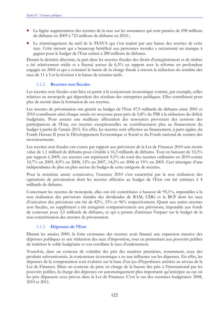 Partie IV : Finances publiques
122
• La légère augmentation des recettes de la taxe sur les assurances qui sont passées de 698 millions
de dirhams en 2009 à 723 millions de dirhams en 2010 ;
• Le réaménagement du tarif de la TSAVA qui s’est traduit par une baisse des recettes de cette
taxe. Cette mesure qui a beaucoup bénéficié aux personnes morales a occasionné un manque à
gagner pour le budget de l’Etat estimé à 280 millions de dirhams.
Durant la dernière décennie, la part dans les recettes fiscales des droits d’enregistrement et de timbre
a été relativement stable et a fluctué autour de 6,3% en rapport avec la réforme en profondeur
engagée en 2004 et qui a consacré la baisse de la charge fiscale à travers la réduction du nombre des
taux de 11 à 5 et la révision à la baisse de certains tarifs.
1.1.2. Recettes non fiscales
Les recettes non fiscales sont liées en partie à la conjoncture économique comme, par exemple, celles
relatives au monopole qui dépendent des résultats des entreprises publiques. Elles contribuent pour
plus de moitié dans la formation de ces recettes.
Les recettes de privatisation ont généré au budget de l’Etat 47,9 milliards de dirhams entre 2001 et
2010 contribuant ainsi chaque année en moyenne pour près de 0,8% du PIB à la réduction du déficit
budgétaire. Pour assurer une meilleure affectation des ressources provenant des cessions des
participations de l’Etat, ces recettes exceptionnelles ne contribueraient plus au financement du
budget à partir de l’année 2011. En effet, les recettes sont affectées au financement, à parts égales, du
Fonds Hassan II pour le Développement Economique et Social et du Fonds national de soutien des
investissements.
Les recettes non fiscales ont connu par rapport aux prévisions de la Loi de Finances 2010 une moins
value de 1,1 milliard de dirhams pour s’établir à 16,3 milliards de dirhams. Tout en baissant de 10,3%
par rapport à 2009, ces recettes ont représenté 9,5% du total des recettes ordinaires en 2010 contre
10,7% en 2009, 8,9% en 2008, 12% en 2007, 14,2% en 2006 et 15% en 2005. Ceci témoigne d’une
indépendance de plus en plus accrue du budget de cette catégorie de recettes.
Pour la troisième année consécutive, l’exercice 2010 s’est caractérisé par la non réalisation des
opérations de privatisation dont les recettes affectées au budget de l’Etat ont été estimées à 4
milliards de dirhams.
Concernant les recettes de monopole, elles ont été concrétisées à hauteur de 95,1%, imputables à la
non réalisation des prévisions initiales des dividendes de BAM, CDG et la BCP dont les taux
d’exécution des prévisions ont été de 82%, 33% et 96% respectivement. Quant aux autres recettes
non fiscales, un supplément a été enregistré comparativement aux prévisions, imputable aux fonds
de concours pour 3,5 milliards de dirhams, ce qui a permis d’atténuer l’impact sur le budget de la
non concrétisation des recettes de privatisation.
1.1.3. Dépenses de l’Etat
Durant les années 2000, la forte croissance des recettes avait financé une expansion massive des
dépenses publiques et une réduction des taux d’imposition, tout en permettant aux pouvoirs publics
de maîtriser le solde budgétaire et son corollaire le taux d’endettement.
Toutefois, dans un contexte de volatilité des prix des matières premières, notamment, ceux des
produits subventionnés, la conjoncture économique a eu une influence sur les dépenses. En effet, les
dépenses de la compensation sont évaluées sur la base d’un jeu d’hypothèses arrêtées au niveau de la
Loi de Finances. Dans un contexte de prise en charge de la hausse des prix à l’international par les
pouvoirs publics, la charge des dépenses est automatiquement plus importante qu’anticipée au cas où
les prix dépassent ceux prévus dans la Loi de Finances. C’est le cas des exercices budgétaires 2008,
2010 et 2011.
 