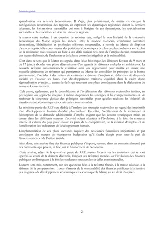 Introduction générale
2
spatialisation des activités économiques. Il s’agit, plus précisément, de mettre en exergue la
configuration économique des régions, en explorant les dynamiques régionales durant la dernière
décennie, les locomotives sectorielles qui sont à l’origine de ces dynamiques, les spécialisations
sectorielles et les vocations en devenir dans ces régions.
A travers cette analyse, il est question de montrer que, malgré la non linéarité de la trajectoire
économique du Maroc depuis les années 1980, le modèle marocain, combinant ouverture
économique, libéralisation et profondes réformes structurelles, a permis au Maroc de disposer
d’espaces appréciables pour mener des politiques économiques de plus en plus probantes sur le plan
de la croissance mais toujours en bute à des défis sociaux tels ceux de l’emploi décent, notamment
des jeunes diplômés, de l’inclusion et de la lutte contre les inégalités et la vulnérabilité.
C’est dans ce sens que le Maroc est appelé, dans l’élan historique des Discours Royaux du 9 mars et
du 17 juin, à aborder une phase déterminante d’un agenda de réformes multiples et ambitieuses. La
nouvelle réforme constitutionnelle constitue ainsi une opportunité pour mettre en œuvre une
nouvelle génération de réformes qui permettrait au Maroc de consolider les principes de la bonne
gouvernance, d’accéder à des paliers de croissance créateurs d’emplois et réducteurs de disparités
sociales et d’asseoir les bases d’un développement territorial équilibré dans le cadre d’une
régionalisation avancée… autant de défis qui trouvent une place conséquente dans la déclaration du
nouveau Gouvernement.
Cela passe, également, par la consolidation et l’accélération des réformes sectorielles initiées, en
privilégiant une approche intégrée à même d’optimiser les synergies et les complémentarités et de
renforcer la cohérence globale des politiques sectorielles pour qu’elles réalisent les objectifs de
transformation économique et sociale qui en sont attendus.
La troisième partie du REF sera dédiée à l’analyse des stratégies sectorielles au regard des impératifs
d’un développement humain durable plus inclusif. En effet, l'accélération de la croissance et
l'absorption de la demande additionnelle d'emploi exigent que les actions stratégiques mises en
œuvre dans les différents secteurs d’activité soient adaptées à l’évolution, à la fois, du contexte
interne et externe du pays pour réussir les paris de la compétitivité, de la création d’emplois et de
l’amélioration des indicateurs de développement humain.
L’implémentation de ces plans sectoriels requiert des ressources financières importantes et par
conséquent des marges de manœuvres budgétaires qu’il faudra élargir pour tenir le pari de
l’investissement et de l’action sociale.
Ainsi donc, une analyse fine des finances publiques s’impose, surtout, dans un contexte alimenté par
des contraintes qui pèsent, in fine, sur le financement de l’économie.
Cette analyse, objet de la quatrième partie du REF, mettra l’accent sur les mutations qui se sont
opérées au cours de la dernière décennie, l’impact des réformes menées sur l’évolution des finances
publiques en distinguant à la fois les tendances structurelles et celles conjoncturelles.
L’accent sera mis, notamment, sur des questions liées à la réforme fiscale, à la masse salariale, à la
réforme de la compensation… pour s’assurer de la soutenabilité des finances publiques à la lumière
des exigences de développement économique et social auquel le Maroc est en droit d’aspirer..
 