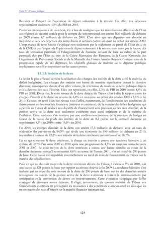 Partie IV : Finances publiques
125
Retraites et l’impact de l’opération de départ volontaire à la retraite. En effet, ces dépenses
représentaient seulement 4,5% du PIB en 2001.
Parmi les conséquences de ces choix, il y a lieu de souligner que les contributions effectives de l’Etat
aux régimes de sécurité sociale pour le compte de son personnel ont atteint 16,6 milliards de dirhams
en 2009 contre 4,7 milliards de dirhams en 2001. C’est ainsi que ces dépenses ont absorbé en
moyenne le tiers des dépenses des autres biens et services contre un quart au début des années 2000.
L’importance de cette hausse s’explique non seulement par le règlement du passif de l’Etat vis-à-vis
de la CMR et par l’impact de l’opération de départ volontaire à la retraite mais aussi par la hausse des
taux de cotisation patronale et l’élargissement de l’assiette servant de base au calcul de la part
patronale due par l’Etat au titre de la Caisse Marocaine des Retraites, de la Caisse Nationale des
Organismes de Prévoyance Sociale et de la Mutuelle des Forces Armées Royales. Compte tenu de la
progression rapide de ces dépenses, les objectifs globaux de maîtrise de la dépense publique
impliqueront un effort important sur les autres postes.
1.1.3.3. Intérêts de la dette
Le levier le plus efficace derrière la réduction des charges des intérêts de la dette a été la maîtrise du
déficit budgétaire. Les charges des intérêts ont baissé de manière significative durant la dernière
décennie, conséquence directe d’un effet volume, lié à la baisse du stock de la dette publique directe
et à la détente des taux d’intérêt. Elles ont représenté, en effet, 2,3% du PIB en 2010 contre 4,4% du
PIB en 2001. De ce fait, le coût moyen de la dette directe du Trésor c’est-à-dire le rapport entre les
charges d’intérêt et la dette est revenu de 6,8% en moyenne au début des années 2000 à 5,1% à fin
2010. Ce taux est resté à un bas niveau sous l’effet, notamment, de l’amélioration des conditions de
financement sur les marchés financiers (intérieur et extérieur), de la maîtrise du déficit budgétaire qui
a permis au Trésor de réaliser ses objectifs de financement sans pression sur les taux d’intérêt, de la
gestion active de la dette non seulement extérieure mais aussi intérieure et de la maîtrise de
l’inflation. Cette tendance s’est traduite par une amélioration continue de la structure du budget en
faveur de la baisse du poids des intérêts de la dette de 8,2 points sur la dernière décennie en
représentant 8,6% en 2010 contre 16,8% en 2001.
En 2010, les charges d’intérêt de la dette ont atteint 17,5 milliards de dirhams avec un taux de
réalisation des prévisions de 94,9% qui révèle une économie de 950 millions de dirhams en 2010,
imputable à hauteur de 62,2% aux intérêts de la dette extérieure qui ont baissé de 18,7%.
En ce qui concerne la dette intérieure, la charge en intérêts a connu une tendance baissière à un
rythme de -2,7% l’an entre 2007 et 2010 après une progression de 4,3% en moyenne annuelle entre
2001 et 2007. Le coût moyen de la dette intérieure a connu une baisse sensible au cours de la
dernière décennie puisqu’il représentait 8,6% au terme de l’année 2001, soit un recul de 290 points
de base. Cette baisse est imputable essentiellement au recul du coût de financement du Trésor sur le
marché des adjudications.
Pour ce qui est du coût moyen de la dette extérieure directe du Trésor, il s’élève à 3% en 2010, soit
une baisse de 124 points de base par rapport au niveau observé à fin 2009. La tendance baissière s’est
traduite par un recul du coût moyen de la dette de 200 points de base sur les dix dernières années
témoignant du succès de la gestion active de la dette extérieure à travers le remboursement par
anticipation et la conversion de dettes en investissements. Cette évolution s’explique par l’effet
conjugué de plusieurs autres facteurs. Il s’agit, notamment, du recours maîtrisé du Trésor aux
financements extérieurs en privilégiant les ressources à des conditions concessionnel les ainsi que les
mouvements des taux d’intérêt sur le marché financier international.
 