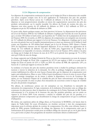 Partie IV : Finances publiques
126
1.1.3.4. Dépenses de compensation
Les dépenses de compensation continuent de peser sur le budget de l’Etat et demeurent très sensible
aux chocs exogènes compte tenu de la non application de l’indexation des prix des produits
pétroliers. Après avoir fluctué autour de 3 milliards de dirhams à la fin de la décennie 90, ces
dépenses se sont progressivement alourdies en raison des augmentations successives des prix des
produits subventionnés sur le marché mondial. En dehors du Fonds de soutien des prix, ces
dépenses sont alors passées de 4,9 milliards de dirhams en 2001 à 26,3 milliards en 2010 en
atteignant un pic de 30,9 milliards de dirhams en 2008.
Ce poste subit, depuis quelques temps, une forte pression à la hausse. Le dépassement des prévisions
de la Loi de Finances 2008 de 16,5 milliards de dirhams s’explique par l’envolée du cours du pétrole
qui a avoisiné 100 dollars le baril contre une hypothèse de 75 dollars lors de la préparation de la Loi
de Finances 2008. En revanche, en 2009, les dépenses de compensation ont enregistré une économie
de 15,7 milliards de dirhams par rapport à la Loi de Finances. Cet allégement s’explique par le recul
du cours du pétrole brut sur le marché international pour se situer aux alentours de 63 dollars le baril
contre une hypothèse de 100 dollars/baril adoptée par la Loi de Finances 2009. Quant à l’année
2010, les hypothèses retenues ont été largement dépassées. Il en est résulté une aggravation de la
charge de 13,3 milliards de dirhams. En plus de l’effet prix, l’aggravation de la charge de la
compensation est imputable à la mesure, introduite dans la Loi de Finances 2010, relative à la prise
en charge par le budget de la hausse du taux de la TVA sur le pétrole brut (passage de 7% à 10%)
ainsi qu’à l’effet du taux de change.
La charge supportée par le Budget Général de l’Etat au titre de la compensation ne cesse de marquer
la structure du budget de l’Etat. Elle a augmenté de 107,5% par rapport à 2009, et sa part dans le
budget de l’Etat est passée de 6,5% à 12,8% en 2010. En termes de PIB, elle représente 3,4%, en
hausse de 1,7 point par rapport au niveau de 2009.
La tendance à la hausse des prix des matières premières invite à étudier les politiques atténuant les
tensions à travers la réduction de la demande. En effet, la politique budgétaire ne peut servir à
contrer indéfiniment les effets de cette hausse d’autant plus que les dépenses de compensation sont
jugées anti-redistributives. Dans ce sens, l’effort fourni actuellement à travers la mise en œuvre d’une
nouvelle stratégie énergétique est de nature à réduire la dépendance vis-à-vis de l’extérieur. De
même, en vue d’atténuer l’impact de la volatilité des prix de biens subventionnés sur le budget de
l’Etat, il sera procédé à la mise en place d’un mécanisme de couverture contre le risque de volatilité
des prix des produits énergétiques.
Par ailleurs, de nombreuses actions ont été entreprises en vue d’améliorer la rationalité du
mécanisme de compensation. Il s’agit, notamment, de la réalisation d’économies suite au ciblage des
communes les plus pauvres dans la répartition du contingent de la Farine Nationale du Blé Tendre
subventionnée et à la révision de la structure des prix des produits pétroliers, qui est entrée en
vigueur le 16 février 2009. Cette structure a atténué la volatilité des prix de ces produits et a
supprimé plusieurs composantes qui alourdissaient la charge de compensation tel que le coefficient
d’adéquation.
De même, une expérience pilote de ciblage direct, en l’occurrence le RAMED, a été lancée dans la
région de Tadla-Azilal. En cours d’évaluation, ses résultats serviront à tirer des enseignements
importants pour la réforme globale du système de compensation. En effet, cette réforme, lancée à
partir de 2008, projette l’amélioration du ciblage des dépenses de la compensation ainsi que le
renforcement de la protection sociale pour un meilleur ciblage des citoyens qui en ont le plus besoin
et ce, par la mise en place d’un programme de transferts monétaires directs conditionnels86
.
86
Le Gouvernement a lancé, à partir de 2008, le programme des aides sociales pour l’accès à l’éducation (TAYSSIR).
 