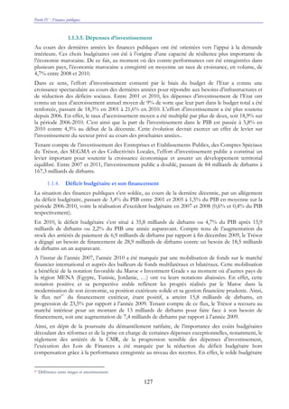 Partie IV : Finances publiques
127
1.1.3.5. Dépenses d’investissement
Au cours des dernières années les finances publiques ont été orientées vers l’appui à la demande
intérieure. Ces choix budgétaires ont été à l’origine d’une capacité de résilience plus importante de
l’économie marocaine. De ce fait, au moment où des contre-performances ont été enregistrées dans
plusieurs pays, l’économie marocaine a enregistré en moyenne un taux de croissance, en volume, de
4,7% entre 2008 et 2010.
Dans ce sens, l’effort d’investissement consenti par le biais du budget de l’Etat a connu une
croissance spectaculaire au cours des dernières années pour répondre aux besoins d’infrastructures et
de réduction des déficits sociaux. Entre 2001 et 2010, les dépenses d’investissement de l’Etat ont
connu un taux d’accroissement annuel moyen de 9% de sorte que leur part dans le budget total a été
renforcée, passant de 18,3% en 2001 à 21,6% en 2010. L’effort d’investissement a été plus soutenu
depuis 2006. En effet, le taux d’accroissement moyen a été multiplié par plus de deux, soit 18,9% sur
la période 2006-2010. C’est ainsi que la part de l’investissement dans le PIB est passée à 5,8% en
2010 contre 4,3% au début de la décennie. Cette évolution devrait exercer un effet de levier sur
l’investissement du secteur privé au cours des prochaines années..
Tenant compte de l’investissement des Entreprises et Etablissements Publics, des Comptes Spéciaux
du Trésor, des SEGMA et des Collectivités Locales, l’effort d’investissement public a constitué un
levier important pour soutenir la croissance économique et assurer un développement territorial
équilibré. Entre 2007 et 2011, l’investissement public a doublé, passant de 84 milliards de dirhams à
167,3 milliards de dirhams.
1.1.4. Déficit budgétaire et son financement
La situation des finances publiques s’est soldée, au cours de la dernière décennie, par un allégement
du déficit budgétaire, passant de 3,4% du PIB entre 2001 et 2005 à 1,5% du PIB en moyenne sur la
période 2006-2010, voire la réalisation d’excédent budgétaire en 2007 et 2008 (0,6% et 0,4% du PIB
respectivement).
En 2010, le déficit budgétaire s’est situé à 35,8 milliards de dirhams ou 4,7% du PIB après 15,9
milliards de dirhams ou 2,2% du PIB une année auparavant. Compte tenu de l’augmentation du
stock des arriérés de paiement de 6,9 milliards de dirhams par rapport à fin décembre 2009, le Trésor
a dégagé un besoin de financement de 28,9 milliards de dirhams contre un besoin de 18,5 milliards
de dirhams un an auparavant.
A l’instar de l’année 2007, l’année 2010 a été marquée par une mobilisation de fonds sur le marché
financier international et auprès des bailleurs de fonds multilatéraux et bilatéraux. Cette mobilisation
a bénéficié de la notation favorable du Maroc « Investment Grade » au moment où d’autres pays de
la région MENA (Egypte, Tunisie, Jordanie, …) ont vu leurs notations abaissées. En effet, cette
notation positive et sa perspective stable reflètent les progrès réalisés par le Maroc dans la
modernisation de son économie, sa position extérieure solide et sa gestion financière prudente. Ainsi,
le flux net87
du financement extérieur, étant positif, a atteint 15,8 milliards de dirhams, en
progression de 23,5% par rapport à l’année 2009. Tenant compte de ce flux, le Trésor a recouru au
marché intérieur pour un montant de 13 milliards de dirhams pour faire face à son besoin de
financement, soit une augmentation de 7,4 milliards de dirhams par rapport à l’année 2009.
Ainsi, en dépit de la poursuite du démantèlement tarifaire, de l’importance des coûts budgétaires
découlant des réformes et de la prise en charge de certaines dépenses exceptionnelles, notamment, le
règlement des arriérés de la CMR, de la progression sensible des dépenses d’investissement,
l’exécution des Lois de Finances a été marquée par la réduction du déficit budgétaire hors
compensation grâce à la performance enregistrée au niveau des recettes. En effet, le solde budgétaire
87 Différence entre tirages et amortissement
 