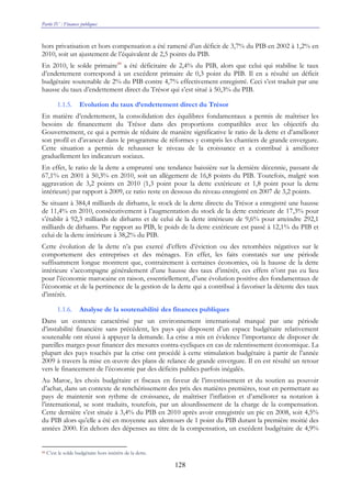 Partie IV : Finances publiques
128
hors privatisation et hors compensation a été ramené d’un déficit de 3,7% du PIB en 2002 à 1,2% en
2010, soit un ajustement de l’équivalent de 2,5 points du PIB.
En 2010, le solde primaire88
a été déficitaire de 2,4% du PIB, alors que celui qui stabilise le taux
d’endettement correspond à un excédent primaire de 0,3 point du PIB. Il en a résulté un déficit
budgétaire soutenable de 2% du PIB contre 4,7% effectivement enregistré. Ceci s’est traduit par une
hausse du taux d’endettement direct du Trésor qui s’est situé à 50,3% du PIB.
1.1.5. Evolution du taux d’endettement direct du Trésor
En matière d’endettement, la consolidation des équilibres fondamentaux a permis de maîtriser les
besoins de financement du Trésor dans des proportions compatibles avec les objectifs du
Gouvernement, ce qui a permis de réduire de manière significative le ratio de la dette et d’améliorer
son profil et d’avancer dans le programme de réformes y compris les chantiers de grande envergure.
Cette situation a permis de rehausser le niveau de la croissance et a contribué à améliorer
graduellement les indicateurs sociaux.
En effet, le ratio de la dette a emprunté une tendance baissière sur la dernière décennie, passant de
67,1% en 2001 à 50,3% en 2010, soit un allègement de 16,8 points du PIB. Toutefois, malgré son
aggravation de 3,2 points en 2010 (1,3 point pour la dette extérieure et 1,8 point pour la dette
intérieure) par rapport à 2009, ce ratio reste en dessous du niveau enregistré en 2007 de 3,2 points.
Se situant à 384,4 milliards de dirhams, le stock de la dette directe du Trésor a enregistré une hausse
de 11,4% en 2010, consécutivement à l’augmentation du stock de la dette extérieure de 17,3% pour
s’établir à 92,3 milliards de dirhams et de celui de la dette intérieure de 9,6% pour atteindre 292,1
milliards de dirhams. Par rapport au PIB, le poids de la dette extérieure est passé à 12,1% du PIB et
celui de la dette intérieure à 38,2% du PIB.
Cette évolution de la dette n’a pas exercé d’effets d’éviction ou des retombées négatives sur le
comportement des entreprises et des ménages. En effet, les faits constatés sur une période
suffisamment longue montrent que, contrairement à certaines économies, où la hausse de la dette
intérieure s’accompagne généralement d’une hausse des taux d’intérêt, ces effets n’ont pas eu lieu
pour l’économie marocaine en raison, essentiellement, d’une évolution positive des fondamentaux de
l’économie et de la pertinence de la gestion de la dette qui a contribué à favoriser la détente des taux
d’intérêt.
1.1.6. Analyse de la soutenabilité des finances publiques
Dans un contexte caractérisé par un environnement international marqué par une période
d’instabilité financière sans précédent, les pays qui disposent d’un espace budgétaire relativement
soutenable ont réussi à appuyer la demande. La crise a mis en évidence l’importance de disposer de
pareilles marges pour financer des mesures contra-cycliques en cas de ralentissement économique. La
plupart des pays touchés par la crise ont procédé à cette stimulation budgétaire à partir de l’année
2009 à travers la mise en œuvre des plans de relance de grande envergure. Il en est résulté un retour
vers le financement de l’économie par des déficits publics parfois inégalés.
Au Maroc, les choix budgétaire et fiscaux en faveur de l’investissement et du soutien au pouvoir
d’achat, dans un contexte de renchérissement des prix des matières premières, tout en permettant au
pays de maintenir son rythme de croissance, de maîtriser l’inflation et d’améliorer sa notation à
l’international, se sont traduits, toutefois, par un alourdissement de la charge de la compensation.
Cette dernière s’est située à 3,4% du PIB en 2010 après avoir enregistrée un pic en 2008, soit 4,5%
du PIB alors qu’elle a été en moyenne aux alentours de 1 point du PIB durant la première moitié des
années 2000. En dehors des dépenses au titre de la compensation, un excédent budgétaire de 4,9%
88 C’est le solde budgétaire hors intérêts de la dette.
 