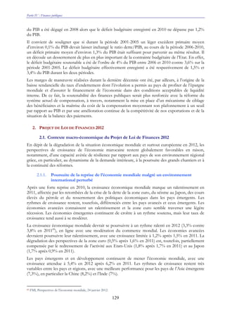 Partie IV : Finances publiques
129
du PIB a été dégagé en 2008 alors que le déficit budgétaire enregistré en 2010 ne dépasse pas 1,2%
du PIB.
Il convient de souligner que si durant la période 2001-2005 un léger excédent primaire moyen
d’environ 0,1% du PIB devait laisser inchangé le ratio dette/PIB, au cours de la période 2006-2010,
un déficit primaire moyen d’environ 1,3% du PIB était suffisant pour parvenir au même résultat. Il
en découle un desserrement de plus en plus important de la contrainte budgétaire de l’Etat. En effet,
le déficit budgétaire soutenable a été de l’ordre de 4% du PIB entre 2006 et 2010 contre 3,6% sur la
période 2001-2005. Le déficit budgétaire effectivement enregistré a été respectivement de 1,5% et
3,4% du PIB durant les deux périodes.
Les marges de manœuvre réalisées durant la dernière décennie ont été, par ailleurs, à l’origine de la
baisse tendancielle du taux d’endettement dont l’évolution a permis au pays de profiter de l’épargne
mondiale et d’assurer le financement de l’économie dans des conditions acceptables de liquidité
interne. De ce fait, la soutenabilité des finances publiques serait plus renforcée avec la réforme du
système actuel de compensation, à travers, notamment la mise en place d’un mécanisme de ciblage
des bénéficiaires et la maîtrise du coût de la compensation moyennant son plafonnement à un seuil
par rapport au PIB et par une amélioration continue de la compétitivité de nos exportations et de la
situation de la balance des paiements.
2. PROJET DE LOI DE FINANCES 2012
2.1. Contexte macro-économique du Projet de Loi de Finances 2012
En dépit de la dégradation de la situation économique mondiale et surtout européenne en 2012, les
perspectives de croissance de l’économie marocaine restent globalement favorables en raison,
notamment, d’une capacité avérée de résilience par rapport aux pays de son environnement régional
grâce, en particulier, au dynamisme de la demande intérieure, à la poursuite des grands chantiers et à
la continuité des réformes.
2.1.1. Poursuite de la reprise de l’économie mondiale malgré un environnement
international perturbé
Après une forte reprise en 2010, la croissance économique mondiale marque un ralentissement en
2011, affectée par les retombées de la crise de la dette de la zone euro, du séisme au Japon, des cours
élevés du pétrole et du resserrement des politiques économiques dans les pays émergents. Les
rythmes de croissance restent, toutefois, différenciés entre les pays avancés et ceux émergents. Les
économies avancées connaissent un ralentissement et la zone euro semble traverser une légère
récession. Les économies émergentes continuent de croître à un rythme soutenu, mais leur taux de
croissance tend aussi à se modérer.
La croissance économique mondiale devrait se poursuivre à un rythme ralenti en 2012 (3,3% contre
3,8% en 201189
), en ligne avec une modération du commerce mondial. Les économies avancées
devraient poursuivre leur ralentissement, avec une croissance limitée à 1,2% après 1,5% en 2011. La
dégradation des perspectives de la zone euro (0,5% après 1,6% en 2011) est, toutefois, partiellement
compensée par le redressement de l’activité aux Etats-Unis (1,8% après 1,7% en 2011) et au Japon
(1,7% après 0,9% en 2011).
Les pays émergents et en développement continuent de mener l’économie mondiale, avec une
croissance attendue à 5,4% en 2012 après 6,2% en 2011. Les rythmes de croissance restent très
variables entre les pays et régions, avec une meilleure performance pour les pays de l’Asie émergente
(7,3%), en particulier la Chine (8,2%) et l’Inde (7%).
89 FMI, Perspectives de l'économie mondiale, 24 janvier 2012.
 