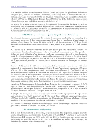 Partie IV : Finances publiques
132
Les activités tertiaires bénéficieraient en 2012 de l’entrée en vigueur des plateformes Industrielles
Intégrées (P2I) dédiées aux services, notamment, l’offshoring, dont la première tranche de la
technopole d’Oujda pour laquelle 107 ha ont été dédiés, l’extension de Casa-shore (153.000 m²), Fès-
shore (16.097 m² sur 22 ha dédiés), Tétouan-shore (80.000 m² sur 20 ha dédiés). En outre, le projet
Oujda shore sera lancé en 2012 sur une superficie de 5.000 m².
Le secteur des services profiterait également de la poursuite de l’attractivité du Maroc des activités
délocalisées avec, notamment, l’intention du groupe Axa d’embaucher 1500 salariés supplémentaires
à Casablanca d'ici 2012, l’ouverture du français CCA International de son second centre d'appels à
Casablanca et créer 300 nouveaux emplois en 2011.
2.1.3.2. Croissance soutenue en particulier par la demande intérieure
La demande intérieure continuerait de soutenir la croissance attribuable, en particulier, à la
progression vigoureuse de la consommation des ménages dont la contribution à la croissance est
estimée à 2,6 points en 2012 après 3,8 points en 2011 et à la bonne tenue de la FBCF qui devrait
connaître une amélioration de sa contribution au PIB en passant de 1,6 point en 2011 à 1,8 point en
2012.
Ce rebond de la demande intérieure devrait être rejoint par une amélioration sensible des
exportations. Toutefois, l’insuffisance de l’offre au niveau local, notamment, en produits agricoles et
industriels, serait à l’origine d’une évolution rapide des importations. Au total, la contribution du
solde des échanges extérieurs en biens et services à la croissance serait négative, et devrait se situer à
1,4 point en 2012 après 1,8 point en 2011. De son côté et pendant la même période, la contribution
de la consommation publique à la croissance serait modérée autour de 0,8 point après 0,7 point en
2011.
L’analyse de l’évolution des différentes composantes de la croissance fait ressortir une amélioration
notable de la consommation finale intérieure. Celle-ci devrait s’accroître, en volume, de 4,5% après
6% en 2011. Cet accroissement serait attribuable essentiellement à l’amélioration de la
consommation des ménages de 4,5% sous l’effet, notamment, de l’augmentation sensible des gains
de pouvoir d’achat. Cette augmentation s’explique par la bonne tenue des revenus d’activité et par la
série de mesures entreprise dans le cadre du dialogue social et qui vise la promotion de la situation
des salariés et des fonctionnaires. Le maintien à la hausse des transferts courants en provenance de
l’extérieur a également été en faveur du redressement de la consommation des ménages.
Au niveau de l’investissement, la formation brute de capital fixe progresserait, en volume, de 5,7%
après 5,3% en 2011 suite au dynamisme de l’activité du BTP et de celle en industrie et services. En
pourcentage du PIB aux prix constants, l’investissement brut, composé de la FBCF et de la variation
de stocks, se situerait autour de 33,4% après 33,1% en 2011.
Sur le plan des échanges de biens et services avec le reste du monde, la progression des exportations
des biens et services (5,1% après 5,9% en 2011) à des rythmes inférieurs à ceux des importations
(6,6% au lieu de 8,8% en 2011), devrait dégager une dégradation du déficit de la balance extérieure
des biens et services, passant de 6,1% du PIB en 2011 à 6,7% en 2012.
La croissance économique nationale serait accompagnée d’une hausse des prix intérieurs. L’indice du
prix du PIB devrait s’accroître de 2,5% après 1,5% en 2011..
2.1.3.3. Financement de l’économie
Sur le plan du financement de l’économie, le revenu national brut disponible, aux prix courants,
devrait enregistrer une hausse de l’ordre de 7,3% après 6,4% en 2011. A l’origine de ce redressement,
la hausse du PIB nominal de 6,8% après 6,6% en 2011 et l’amélioration des revenus nets en
provenance du reste du monde en lien avec la consolidation du rythme d'accroissement des
transferts des résidents marocains à l'étranger.
 