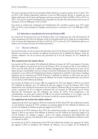 Partie IV : Finances publiques
133
En outre, la progression de la consommation finale intérieure, aux prix courants, de 6,1% après 7,2%
en 2011 à des rythmes légèrement inférieurs à ceux du PIB nominal, devrait se traduire par une
légère amélioration de 0,5 point de l’épargne intérieure, passant de 24,8% du PIB en 2011 à 25,3% en
2012. Ces niveaux seraient insuffisants pour répondre aux besoins d’investissements dont le taux se
situerait à 37,4% du PIB après 37,8% en 2011.
Ces écarts ne seraient pas compensés par l’amélioration des transferts courants nets (5,1% après
8,2% en 2011) et par conséquent, l’épargne nationale brute se situerait à 31,1% du PIB après 30,2%
en 2011.
2.2. Exécution et actualisation de la Loi de Finances 2011
Le contexte de l’exécution de la Loi de Finances 2011 a été marqué par une série d’événements. Il
s’agit, notamment, des effets du dialogue social, de l’alourdissement de la charge de la compensation
et de la hausse des importations de biens en 2011 de 19,7% au lieu de 11,3% initialement prévue, en
relation avec la hausse des prix des matières premières.
2.2.1. Recettes ordinaires
Les recettes fiscales ont été au dessus des prévisions de la Loi de Finances de près de 4,7 milliards de
dirhams et les recettes non fiscales ont dépassé les prévisions de 11 milliards de dirhams. Ainsi, les
recettes ordinaires ont été en dessus des prévisions de la Loi de Finances de 15,7 milliards de
dirhams.
Bon comportement des impôts directs
Les recettes de l’IS ont totalisé 40,3 milliards de dirhams en hausse de 14,6% par rapport à l’exercice
2010. Par rapport aux prévisions de la Loi de Finances 2011, les recettes de l’IS se sont réalisées à
103%, soit une plus value de 1 milliard de dirhams témoignant des effets limités de la crise sur les
bilans des gros contribuables. Ceci est à mettre à l’actif de l’amélioration des résultats déclarés par les
entreprises et aux efforts de l’Administration fiscale, notamment le contrôle. Cette hausse s’explique
également par le versement par l’OCP d’environ 3 milliards de dirhams en 2011 ainsi que par la
réalisation de plus values lors de la cession de Méditel. Les recettes exceptionnelles liées aux cessions
se sont élevées à 860 millions de dirhams.
Les recettes de l’impôt sur le revenu (IR) ont augmenté de 2,2% par rapport à 2010 et ont atteint
27,5 milliards de dirhams, soit 735 millions de plus par rapport à la Loi de Finances 2011. Cette
amélioration est le résultat de mouvements de sens opposés. D’abord, l’IR sur les salaires retenus à la
source a progressé de 4% en rapport notamment avec les recettes de l’IR prélevé par le Centre
National des Traitements qui ont enregistré une hausse de 14,9%. Cette progression a été
contrebalancée en partie par la baisse de l’IR sur les profits immobiliers et ce, compte tenu de
l’évolution du marché de l’immobilier. Les recettes au titre de ce poste ont diminué de 12%.
Un supplément de recettes des impôts indirects
Augmentant de 10,2% par rapport à 2010, les recettes de la TVA (hors TVA des collectivités locales)
se sont réalisées à hauteur de 107% totalisant un montant global de 50,3 milliards de dirhams, soit
environ 3,4 milliards de dirhams de plus par rapport à la LF 2011.
Les recettes de la TVA intérieure (hors TVA des collectivités locales) ont augmenté de 3,6% par
rapport à 2010 et ont atteint 19,4 milliards de dirhams, soit 457 millions de moins par rapport à la
Loi de Finances. Ce manque à gagner trouve son origine notamment dans l’importance des
remboursements octroyés à fin décembre 2011 et qui se sont élevés à 3,8 milliards de dirhams contre
3,1 milliards en 2010.
Les recettes de la TVA à l’importation (hors TVA des collectivités locales) ont augmenté de 14,8%
par rapport à 2010 en atteignant 30,9 milliards de dirhams, soit un surplus de 3,9 milliards de
 