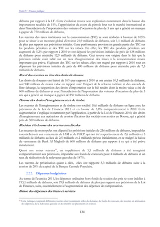 Partie IV : Finances publiques
134
dirhams par rapport à la LF. Cette évolution trouve son explication notamment dans la hausse des
importations taxables de 15%, l’appréciation du cours du pétrole brut sur le marché international et
dans l’interdiction de l’importation des voitures d’occasion de plus de 5 ans qui a généré un manque
à gagner de 750 millions de dirhams,
Les recettes des taxes intérieures sur la consommation (TIC) se sont réalisées à hauteur de 105%
pour se situer à un montant global d’environ 21,9 milliards de dirhams, soit 1,1 milliard de dirhams
de plus par rapport aux prévisions initiales. Cette performance provient en grande partie des TIC sur
les produits pétroliers et des TIC sur les tabacs. En effet, les TIC des produits pétroliers ont
augmenté de 5,2% par rapport à 2010 et ont dépassé les prévisions initiales de près de 638 millions
de dirhams pour atteindre 12,9 milliards de dirhams. Ceci trouve son origine dans le fait que la
prévision initiale avait tablé sur un taux d’augmentation des mises à la consommation moins
important que prévu. S’agissant des TIC sur les tabacs, elles ont stagné par rapport à 2010 tout en
dépassant les prévisions initiales de près de 400 millions de dirhams pour atteindre près de 7,5
milliards de dirhams.
Recul des recettes au titre des droits de douane
Les droits de douanes ont baissé de 16% par rapport à 2010 et ont atteint 10,3 milliards de dirhams,
soit 940 millions de moins value en rapport avec l’impact de la réforme tarifaire et des accords de
libre échange, la suspension des droits d’importation sur le blé tendre dont la moins value a été de
600 millions de dirhams et avec l’interdiction de l’importation des voitures d’occasion de plus de 5
ans qui a généré un manque à gagner de 850 millions de dirhams.
Hausse des droits d’enregistrement et de timbre
Les recettes de l’enregistrement et de timbre ont totalisé 10,6 milliards de dirhams en ligne avec les
prévisions de la Loi de Finances 2011 et en hausse de 5,8% comparativement à 2010. Cette
augmentation s’explique notamment par l’application, à partir de la Loi de Finances 2010, des droits
d’enregistrement aux opérations de cession d’actions des sociétés non cotées en Bourse, qui a généré
près de 500 millions de dirhams.
Révision à la hausse des recettes non fiscales
Les recettes de monopoles ont dépassé les prévisions initiales de 256 millions de dirhams, imputables
essentiellement aux versements de IAM et de l’OCP qui ont été respectivement de 2,6 milliards et 3
milliards de dirhams au lieu de 2,5 milliards et 2 milliards prévus initialement, et ce malgré la baisse
du versement de Bank Al Maghrib de 600 millions de dirhams par rapport à ce qui a été prévu
initialement.
Quant aux autres recettes90
, un supplément de 5,5 milliards de dirhams a été enregistré
comparativement aux prévisions, imputable aux fonds de concours pour 4 milliards de dirhams et un
taux de réalisation de la redevance gazoduc de 147%.
Les recettes de privatisation quant à elles, elles ont rapporté 5,3 milliards de dirhams suite à la
cession de 20% du capital de la Banque Centrale Populaire.
2.2.2. Dépenses budgétaires
Au terme de l’exercice 2011, les dépenses ordinaires hors fonds de soutien des prix se sont établies à
193,1 milliards de dirhams, soit 29,8 milliards de dirhams de plus par rapport aux prévisions de la Loi
de Finances, suite, essentiellement à l’augmentation des dépenses de compensation.
Baisse des dépenses des biens et services
90 Cette rubrique comprend différentes recettes dont notamment celles du domaine, de fonds de concours, des recettes en atténuation
des dépenses, de la redevance gazoduc et des intérêts sur placements et avances.
 