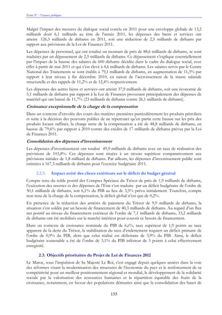 Partie IV : Finances publiques
135
Malgré l’impact des mesures du dialogue social conclu en 2011 pour une enveloppe globale de 13,2
milliards dont 6,1 milliards au titre de l’année 2011, les dépenses des biens et services ont
atteint 126,5 milliards de dirhams en 2011, soit une réduction de 2,5 milliards de dirhams par
rapport aux prévisions de la Loi de Finances 2011.
Les dépenses de personnel, qui ont totalisé un montant de près de 88,6 milliards de dirhams, se sont
traduites par un dépassement de 2,5 milliards de dirhams. Ce dépassement s’explique essentiellement
par l’impact de la hausse des salaires de 600 dirhams décidée dans le cadre du dialogue social, avec
effet à partir de mai 2011 et qui s’est élevé à 4,6 milliards de dirhams. Les salaires servis par le Centre
National des Traitements se sont établis à 79,1 milliards de dirhams, en augmentation de 11,3% par
rapport à leur niveau à fin décembre 2010, en raison de l’accroissement de la masse salariale
structurelle et des rappels de 11,2% et de 12,4% respectivement.
Les dépenses des autres biens et services ont atteint 37,9 milliards de dirhams, soit une économie de
5,1 milliards de dirhams par rapport à la Loi de Finances provenant principalement des dépenses de
matériel qui ont baissé de 11,7% (23 milliards de dirhams contre 26,1 milliards de dirhams).
Croissance exceptionnelle de la charge de la compensation
Dans un contexte d’envolée des cours des matières premières particulièrement les produits pétroliers
et suite à la décision des pouvoirs publics de ne répercuter qu’en partie cette hausse sur les prix des
produits locaux raffinés, la charge nette de la compensation a été de 48,8 milliards de dirhams, en
hausse de 79,6% par rapport à 2010 contre des crédits de 17 milliards de dirhams prévus par la Loi
de Finances 2011.
Consolidation des dépenses d’investissement
Les dépenses d’investissement ont totalisé 49,9 milliards de dirhams avec un taux de réalisation des
prévisions de 103,8%. Ces dépenses sont situées à un niveau supérieur comparativement aux
prévisions initiales de 1,8 milliard de dirhams. Par ailleurs, les dépenses d’investissement public sont
estimées à 167,3 milliards de dirhams pour l’exercice budgétaire 2011.
2.2.3. Impact avéré des chocs extérieurs sur le déficit du budget général
Compte tenu du solde positif des Comptes Spéciaux du Trésor de près de 1,9 milliards de dirhams,
l’exécution des recettes et des dépenses de l’Etat s’est traduite par un déficit budgétaire de l’ordre de
50,1 milliards de dirhams, soit 6,1% du PIB au lieu de 3,5% prévu initialement. Toutefois, compte
non tenu de la charge de la compensation, le déficit global n’est que de 0,2%.
En présence de la réduction des arriérés de paiement du Trésor de 9,9 milliards de dirhams, la
situation s’est soldée par un besoin de financement de 40,3 milliards de dirhams. Au regard d’un flux
net positif au niveau du financement extérieur de l’ordre de 7,1 milliards de dirhams, 33,2 milliards
de dirhams ont été mobilisés sur le marché intérieur pour couvrir ce besoin de financement.
Dans un contexte de croissance nominale du PIB de 6,6%, taux supérieur de 1,9 points au taux
apparent de la dette du Trésor, la stabilisation du taux d’endettement requiert un déficit primaire de
l’ordre de 0,9% du PIB, alors que celui réalisé est déficitaire de 3,9% du PIB. Ainsi, le déficit
budgétaire soutenable a été de l’ordre de 3,1% du PIB inférieur de 3 points à celui effectivement
enregistré.
2.3. Objectifs prioritaires du Projet de Loi de Finances 2012
Le Maroc, sous l’impulsion de Sa Majesté Le Roi, s’est engagé depuis quelques années dans la voie
des réformes visant la modernisation des structures de l’économie du pays et le renforcement de sa
compétitivité pour un meilleur positionnement régional et mondial, le développement de la solidarité
sociale par la valorisation des ressources humaines et la répartition équitable des fruits de la
croissance, notamment, en faveur des populations démunies ainsi que la consolidation des bases de
 