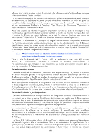 Partie IV : Finances publiques
136
la bonne gouvernance et d’une gestion de proximité plus affirmée en vue d’améliorer la performance
et la transparence de l’action publique.
Les réformes ainsi engagées ont abouti à l’accélération du rythme de réalisation des grands chantiers
d’infrastructures, le lancement de grands projets structurants permettant de créer des pôles de
compétitivité régionaux et l’adoption de stratégies ambitieuses pour les secteurs les plus prometteurs
tels que les secteurs de l’Industrie, le Tourisme, l’Eau, l’Energie, les Phosphates, l’Agriculture, la
Pêche, l’Education-Formation et la Santé.
Ainsi, une décennie de réformes budgétaires importantes a porté ses fruits en renforçant le rôle
stabilisateur de la politique budgétaire et en sauvegardant la viabilité des finances publiques. Elle était
en mesure de dégager un espace budgétaire qui a créé de nouveaux horizons aux marges de
manœuvre de l’Etat en raison de l’application réussie de plusieurs réformes importantes.
Le Projet de Loi de Finances 2012, quoiqu’il soit préparé dans un contexte exceptionnel, est marqué
par l’ambition de compléter les importantes réformes qui ont été adoptées par les Lois de Finances
précédentes et prendre en charge les nouvelles dispositions déclinées par la nouvelle constitution.
Dans ce sens, l’action menée par le Gouvernement dans le cadre du Projet de Loi de Finances 2012
se développera selon les axes prioritaires suivants :
2.3.1. Opérationnalisation des réformes institutionnelles et consolidation des
principes et mécanismes de bonne gouvernance
Dans le cadre du Projet de Loi de Finances 2012, et conformément aux Hautes Orientations
Royales, le Gouvernement s’attachera à accélérer les réformes institutionnelles et
l’opérationnalisation des principes et des mécanismes de bonne gouvernance consacrés par la
nouvelle constitution. Il s’agit, notamment, de :
La régionalisation avancée
Le rapport élaboré par la Commission Consultative de la Régionalisation (CCR) détaille les contours
du modèle marocain projeté de la régionalisation avancée d’essence démocratique et vouée au
développement intégré et durable sur les plans économique, social, culturel et environnemental dans
le respect des principes d'équilibre et de solidarité nationale et régionale.
Ainsi, pour permettre aux régions de s’acquitter de leurs nouvelles missions en matière d’animation
et de développement économique, social, culturel et environnemental, le Projet de Loi de Finances
2012 viellera, en perspective de la mise en œuvre de la Loi Organique de la régionalisation avancée et
à l’opérationnalisation du fonds de mise à niveau social et du fonds de solidarité interrégionale.
La modernisation de la gestion publique
La réforme de l’administration publique constitue une composante essentielle de l’amélioration de la
gouvernance et se situe au centre des réformes économiques et sociales que le Gouvernement
entreprend dans le souci de développer une administration intègre, efficiente, capable de soutenir
une croissance économique durable et de fournir aux usagers des prestations de qualité au moindre
coût permettant de répondre aux exigences pressantes des populations.
La modernisation de l’administration publique est articulée autour du renforcement de la
déconcentration, la réforme de la gestion budgétaire, la simplification des procédures
administratives et le développement de l’administration électronique, la modernisation de la gestion
des ressources humaines et le renforcement des mécanismes de bonne gouvernance et de promotion
de l’éthique.
La réforme de la Loi Organique relative à la Loi de Finances constitue une opportunité pour donner
une nouvelle impulsion à la modernisation de l’Etat et au renforcement de la performance de la
gestion publique, modifier en profondeur l’ensemble du dispositif budgétaire pour plus d’efficacité et
une plus grande responsabilisation des gestionnaires et faire évoluer le système des finances
 