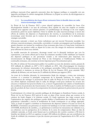 Partie IV : Finances publiques
137
publiques marocain d’une approche cantonnée dans des logiques juridique et comptable vers une
approche privilégiant la culture managériale d’efficience et d’équité au service du développement et
du bien être des citoyens.
2.3.2. La consolidation des bases d’une croissance forte et durable dans un cadre
macro-économique stable
Le Projet de Loi de Finances 2012 a pour objectif également de consolider les bases d’un
développement durable à un taux de croissance élevé capable de créer des emplois en nombre
suffisant pour apporter une solution pérenne à la problématique du chômage et du sous emploi,
notamment, parmi les jeunes diplômés. Outre la stabilité du cadre macroéconomique à travers des
efforts de maîtrise des dépenses et d’optimisation des recettes, la consolidation de la croissance
économique serait favorisée par le soutien de la demande et la poursuite de la réalisation des
stratégies sectorielles
L’économie nationale a résisté aux fortes turbulences qui ont traversé l’économie mondiale. Les
réformes macroéconomiques, structurelles, sectorielles et sociales accompagnées par la politique des
grands chantiers ont instauré les conditions d’une croissance plus forte et à long terme confortant le
Maroc dans une position solide au départ de la crise avec des marges de manœuvre satisfaisantes
pour affronter les chocs avec sérénité.
Le modèle marocain de croissance, davantage tourné vers la demande intérieure que vers les
exportations, a été moins affecté par la chute du commerce mondial. L’effet stabilisant sur l’activité
des dépenses publiques et des prestations sociales a été relativement plus important. Les
investissements du Budget Général de l’Etat et des Entreprises et Etablissements Publics en
continuelle croissance, ont constitué un levier important pour l’investissement privé.
En effet, le rythme de l’investissement public s’est accéléré au cours des dernières années, passant de
83,9 milliards de milliards en 2007 à 167,3 milliards en 2011. Afin d’accompagner les chantiers
structurants, les réformes structurelles et les politiques sectorielles, l’effort d’investissement public
serait renforcé et maintenu au niveau du Projet de Loi de Finances 2012, pour atteindre 188,3
milliards de dirhams, soit une hausse de 21 milliards de dirhams par rapport à 2011.
Au cours de la dernière décennie, la consommation finale des ménages a connu une croissance
continue et a constitué la principale composante de la demande intérieure. Le soutien à la
consommation des ménages se poursuivrait dans le cadre du Projet de Loi de Finances 2012 suite
aux efforts déployés notamment dans le cadre du dialogue social pour améliorer les revenus des
citoyens et maintenir leur pouvoir d'achat et ce, à travers l’augmentation des salaires et l'amélioration
des conditions de promotion des fonctionnaires. En outre, la maîtrise de l’inflation par le soutien des
prix des produits de base à travers la compensation favoriserait également la préservation du pouvoir
d'achat.
Conformément à la volonté des autorités publiques de développer et d’améliorer l’action sociale, le
Projet de Loi de Finances 2012 prévoit la mise en place d’une mesure phare qui consiste en la
création du fonds d’appui à la cohésion sociale. Ce fonds représente une étape avancée pour
l’optimisation des impacts des politiques sociales dédiées à l’amélioration des conditions de vie des
populations vulnérables à travers la mobilisation de fonds conséquents et un ciblage approprié.
Ainsi, ce fonds est appelé à contribuer au financement des dépenses relatives à la mise en œuvre du
RAMED, à l’assistance aux personnes en situation de handicap et à la lutte contre l’abandon scolaire
(TAYSSIR, distribution de cartables,...) et globalement à renforcer les mécanismes de solidarité et ce,
en cohérence avec les perspectives de la réforme de la caisse de compensation. Dans un élan de
solidarité nationale, ce fonds serait financé par la contribution des sociétés soumises à l’IS dont le
bénéfice net déclaré en 2012 est supérieur ou égal à 200 millions de dirhams, par une contribution du
fonds de solidarité des assurances et par des recettes provenant de l’augmentation de la TIC sur les
tabacs.
 